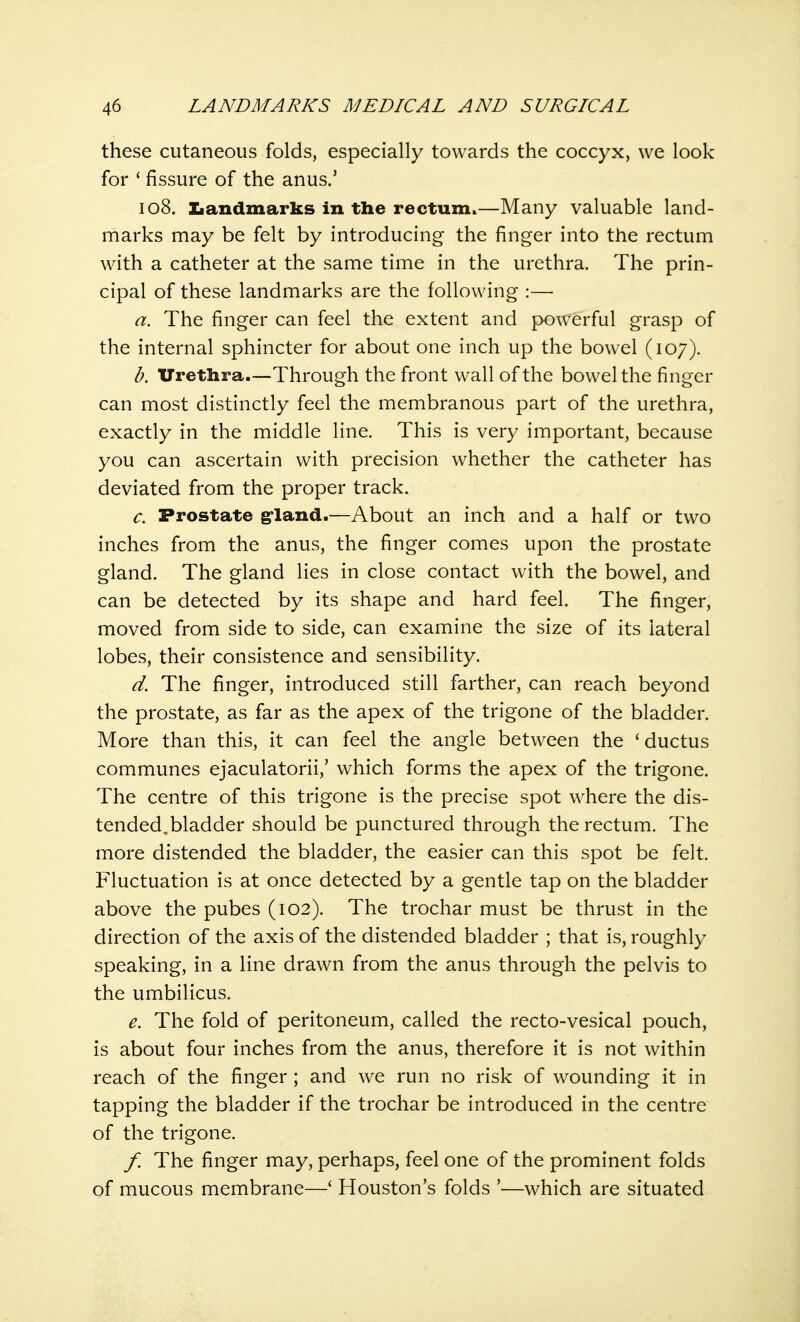 these cutaneous folds, especially towards the coccyx, we look for ' fissure of the anus.' 108. Landmarks in the rectum.—Many valuable land- marks may be felt by introducing the finger into the rectum with a catheter at the same time in the urethra. The prin- cipal of these landmarks are the following :— a. The finger can feel the extent and powerful grasp of the internal sphincter for about one inch up the bowel (107). b. Urethra.—Through the front wall of the bowel the finger can most distinctly feel the membranous part of the urethra, exactly in the middle line. This is very important, because you can ascertain with precision whether the catheter has deviated from the proper track. c. Prostate gland.—About an inch and a half or two inches from the anus, the finger comes upon the prostate gland. The gland lies in close contact with the bowel, and can be detected by its shape and hard feel. The finger, moved from side to side, can examine the size of its lateral lobes, their consistence and sensibility. d. The finger, introduced still farther, can reach beyond the prostate, as far as the apex of the trigone of the bladder. More than this, it can feel the angle between the 'ductus communes ejaculatorii,' which forms the apex of the trigone. The centre of this trigone is the precise spot where the dis- tended.bladder should be punctured through the rectum. The more distended the bladder, the easier can this spot be felt. Fluctuation is at once detected by a gentle tap on the bladder above the pubes (102). The trochar must be thrust in the direction of the axis of the distended bladder ; that is, roughly speaking, in a line drawn from the anus through the pelvis to the umbilicus. e. The fold of peritoneum, called the recto-vesical pouch, is about four inches from the anus, therefore it is not within reach of the finger ; and we run no risk of wounding it in tapping the bladder if the trochar be introduced in the centre of the trigone. f. The finger may, perhaps, feel one of the prominent folds of mucous membrane—' Houston's folds '—which are situated