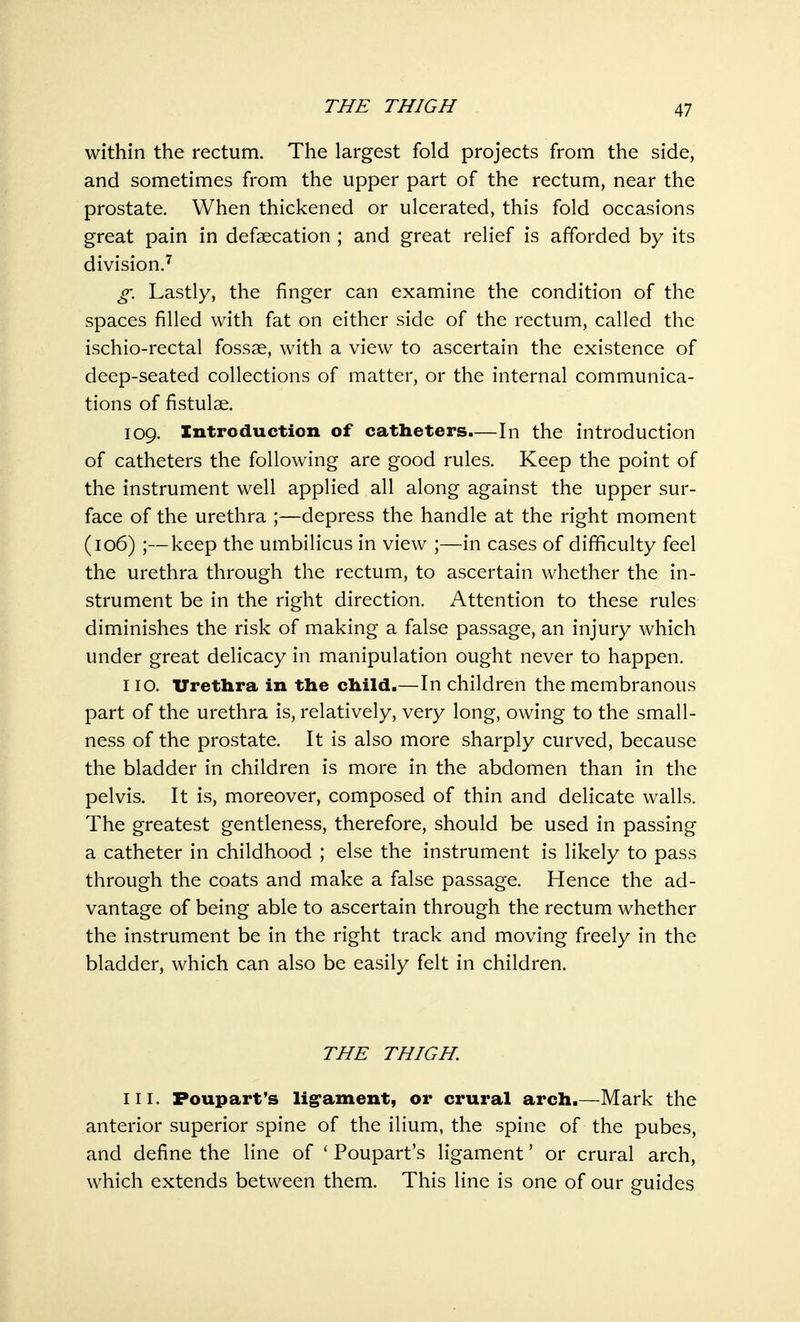 within the rectum. The largest fold projects from the side, and sometimes from the upper part of the rectum, near the prostate. When thickened or ulcerated, this fold occasions great pain in defalcation ; and great relief is afforded by its division.7 g. Lastly, the finger can examine the condition of the spaces filled with fat on either side of the rectum, called the ischio-rectal fossae, with a view to ascertain the existence of deep-seated collections of matter, or the internal communica- tions of fistulae. 109. Introduction of catheters.—In the introduction of catheters the following are good rules. Keep the point of the instrument well applied all along against the upper sur- face of the urethra ;—depress the handle at the right moment (106) ;—keep the umbilicus in view ;—in cases of difficulty feel the urethra through the rectum, to ascertain whether the in- strument be in the right direction. Attention to these rules diminishes the risk of making a false passage, an injury which under great delicacy in manipulation ought never to happen. 110. Urethra in the child.—In children the membranous part of the urethra is, relatively, very long, owing to the small- ness of the prostate. It is also more sharply curved, because the bladder in children is more in the abdomen than in the pelvis. It is, moreover, composed of thin and delicate walls. The greatest gentleness, therefore, should be used in passing a catheter in childhood ; else the instrument is likely to pass through the coats and make a false passage. Hence the ad- vantage of being able to ascertain through the rectum whether the instrument be in the right track and moving freely in the bladder, which can also be easily felt in children. THE THIGH. in. Poupart's ligament, or crural arch.—Mark the anterior superior spine of the ilium, the spine of the pubes, and define the line of ' Poupart's ligament' or crural arch, which extends between them. This line is one of our guides