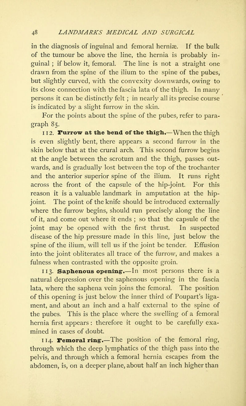 in the diagnosis of inguinal and femoral hernise. If the bulk of the tumour be above the line, the hernia is probably in- guinal ; if below it, femoral. The line is not a straight one drawn from the spine of the ilium to the spine of the pubes, but slightly curved, with the convexity downwards, owing to its close connection with the fascia lata of the thigh. In many persons it can be distinctly felt ; in nearly all its precise course is indicated by a slight furrow in the skin. For the points about the spine of the pubes, refer to para- graph 85. 112. Furrow at the bend of the thigh,—When the thigh is even slightly bent, there appears a second furrow in the skin below that at the crural arch. This second furrow begins at the angle between the scrotum and the thigh, passes out- wards, and is gradually lost between the top of the trochanter and the anterior superior spine of the ilium. It runs right across the front of the capsule of the hip-joint. For this reason it is a valuable landmark in amputation at the hip- joint. The point of the knife should be introduced externally where the furrow begins, should run precisely along the line of it, and come out where it ends ; so that the capsule of the joint may be opened with the first thrust. In suspected disease of the hip pressure made in this line, just below the spine of the ilium, will tell us if the joint be tender. Effusion into the joint obliterates all trace of the furrow, and makes a fulness when contrasted with the opposite groin. 113. Saphenous opening*.—In most persons there is a natural depression over the saphenous opening in the fascia lata, where the saphena vein joins the femoral. The position of this opening is just below the inner third of Poupart's liga- ment, and about an inch and a half external to the spine of the pubes. This is the place where the swelling of a femoral hernia first appears : therefore it ought to be carefully exa- mined in cases of doubt. 114. Femoral ring*.—The position of the femoral ring, through which the deep lymphatics of the thigh pass into the pelvis, and through which a femoral hernia escapes from the abdomen, is, on a deeper plane, about half an inch higher than