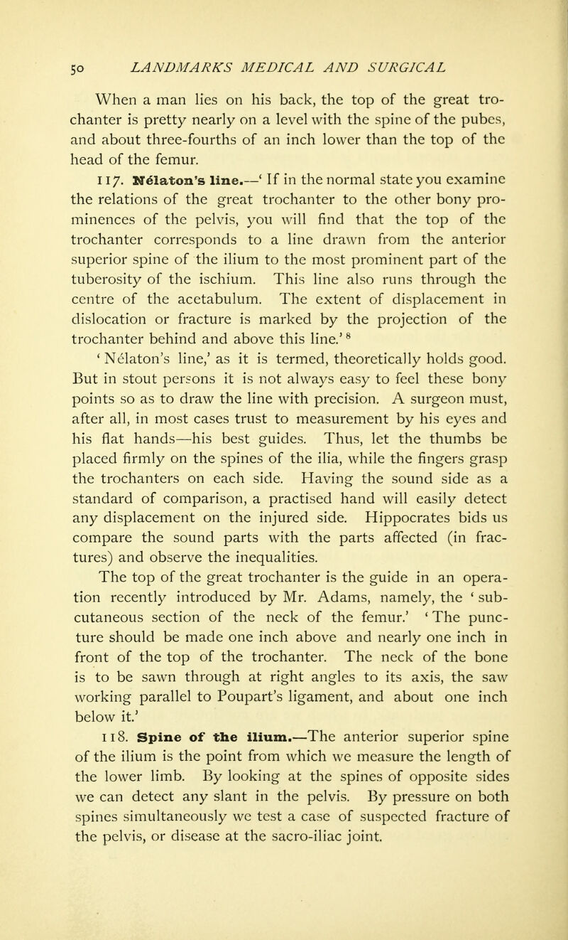 When a man lies on his back, the top of the great tro- chanter is pretty nearly on a level with the spine of the pubes, and about three-fourths of an inch lower than the top of the head of the femur. 117. Nelaton's line.—' If in the normal state you examine the relations of the great trochanter to the other bony pro- minences of the pelvis, you will find that the top of the trochanter corresponds to a line drawn from the anterior superior spine of the ilium to the most prominent part of the tuberosity of the ischium. This line also runs through the centre of the acetabulum. The extent of displacement in dislocation or fracture is marked by the projection of the trochanter behind and above this line.5 8 ' Nelaton's line,' as it is termed, theoretically holds good. But in stout persons it is not always easy to feel these bony points so as to draw the line with precision. A surgeon must, after all, in most cases trust to measurement by his eyes and his flat hands—his best guides. Thus, let the thumbs be placed firmly on the spines of the ilia, while the fingers grasp the trochanters on each side. Having the sound side as a standard of comparison, a practised hand will easily detect any displacement on the injured side. Hippocrates bids us compare the sound parts with the parts affected (in frac- tures) and observe the inequalities. The top of the great trochanter is the guide in an opera- tion recently introduced by Mr. Adams, namely, the ' sub- cutaneous section of the neck of the femur.' ' The punc- ture should be made one inch above and nearly one inch in front of the top of the trochanter. The neck of the bone is to be sawn through at right angles to its axis, the saw working parallel to Poupart's ligament, and about one inch below it.' 118. Spine of the ilium.—The anterior superior spine of the ilium is the point from which we measure the length of the lower limb. By looking at the spines of opposite sides we can detect any slant in the pelvis. By pressure on both spines simultaneously we test a case of suspected fracture of the pelvis, or disease at the sacro-iliac joint.