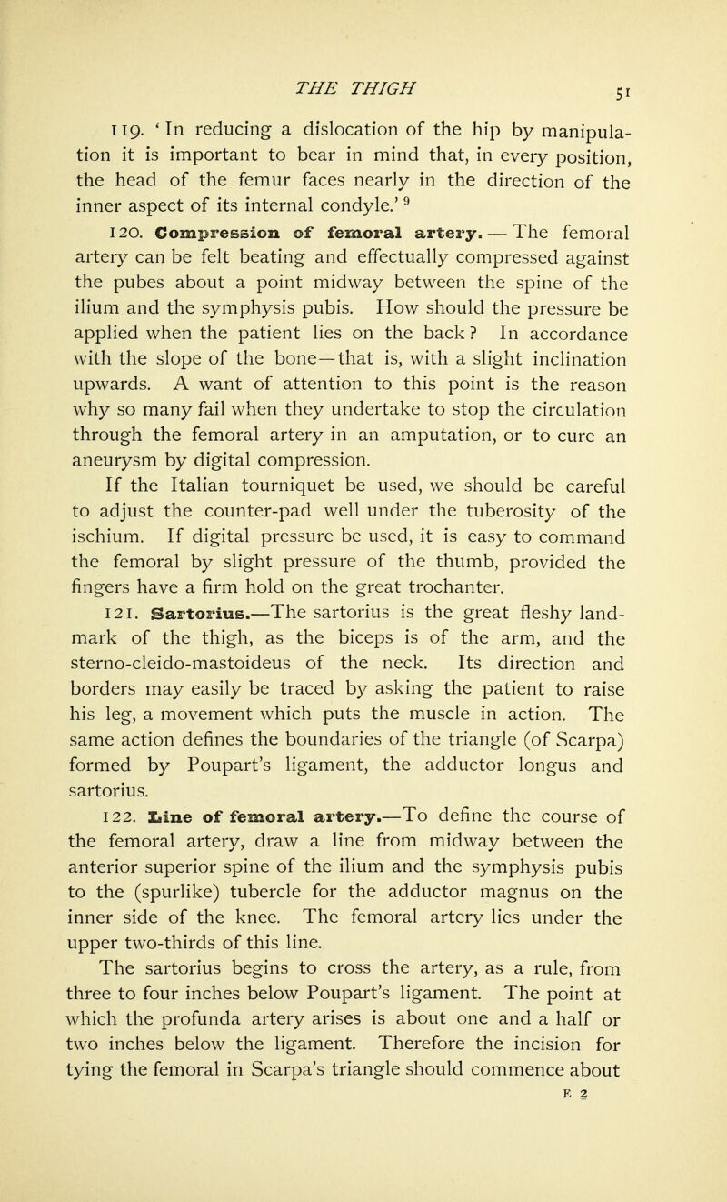 5r 119. 'In reducing a dislocation of the hip by manipula- tion it is important to bear in mind that, in every position, the head of the femur faces nearly in the direction of the inner aspect of its internal condyle.'9 120. Compression of femoral artery. — The femoral artery can be felt beating and effectually compressed against the pubes about a point midway between the spine of the ilium and the symphysis pubis. How should the pressure be applied when the patient lies on the back ? In accordance with the slope of the bone—that is, with a slight inclination upwards. A want of attention to this point is the reason why so many fail when they undertake to stop the circulation through the femoral artery in an amputation, or to cure an aneurysm by digital compression. If the Italian tourniquet be used, we should be careful to adjust the counter-pad well under the tuberosity of the ischium. If digital pressure be used, it is easy to command the femoral by slight pressure of the thumb, provided the fingers have a firm hold on the great trochanter. 121. Sartorius.—The sartorius is the great fleshy land- mark of the thigh, as the biceps is of the arm, and the sterno-cleido-mastoideus of the neck. Its direction and borders may easily be traced by asking the patient to raise his leg, a movement which puts the muscle in action. The same action defines the boundaries of the triangle (of Scarpa) formed by Poupart's ligament, the adductor longus and sartorius. 122. Xdiie of femoral artery.—To define the course of the femoral artery, draw a line from midway between the anterior superior spine of the ilium and the symphysis pubis to the (spurlike) tubercle for the adductor magnus on the inner side of the knee. The femoral artery lies under the upper two-thirds of this line. The sartorius begins to cross the artery, as a rule, from three to four inches below Poupart's ligament. The point at which the profunda artery arises is about one and a half or two inches below the ligament. Therefore the incision for tying the femoral in Scarpa's triangle should commence about