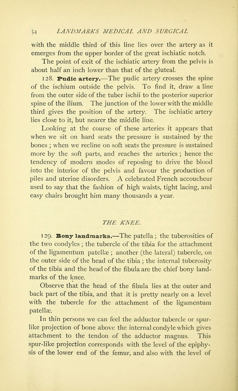 with the middle third of this line lies over the artery as it emerges from the upper border of the great ischiatic notch. The point of exit of the ischiatic artery from the pelvis is about half an inch lower than that of the gluteal. 128. Fudic artery.—The pudic artery crosses the spine of the ischium outside the pelvis. To find it, draw a line from the outer side of the tuber ischii to the posterior superior spine of the ilium. The junction of the lower with the middle third gives the position of the artery. The ischiatic artery lies close to it, but nearer the middle line. Looking at the course of these arteries it appears that when we sit on hard seats the pressure is sustained by the bones ; when we recline on soft seats the pressure is sustained more by the soft parts, and reaches the arteries ; hence the tendency of modern modes of reposing to drive the blood into the interior of the pelvis and favour the production of piles and uterine disorders. A celebrated French accoucheur used to say that the fashion of high waists, tight lacing, and easy chairs brought him many thousands a year. THE KNEE. 129. Bony landmarks.—The patella ; the tuberosities of the two condyles ; the tubercle of the tibia for the attachment of the ligamentum patellae ; another (the lateral) tubercle, on the outer side of the head of the tibia ; the internal tuberosity of the tibia and the head of the fibula are the chief bony land- marks of the knee. Observe that the head of the fibula lies at the outer and back part of the tibia, and that it is pretty nearly on a level with the tubercle for the attachment of the ligamentum patellae. In thin persons we can feel the adductor tubercle or spur- like projection of bone above the internal condyle which gives attachment to the tendon of the adductor magnus. This spur-like projection corresponds with the level of the epiphy- sis of the lower end of the femur, and also with the level of