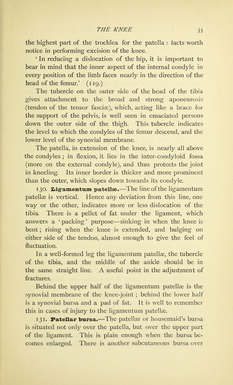 THE KNEE the highest part of the trochlea for the patella : facts worth notice in performing excision of the knee. 1 In reducing a dislocation of the hip, it is important to bear in mind that the inner aspect of the internal condyle in every position of the limb faces nearly in the direction of the head of the femur.' (119.) The tubercle on the outer side of the head of the tibia gives attachment to the broad and strong aponeurosis (tendon of the tensor fasciae), which, acting like a brace for the support of the pelvis, is well seen in emaciated persons down the outer side of the thigh. This tubercle indicates the level to which the condyles of the femur descend, and the lower level of the synovial membrane. The patella, in extension of the knee, is nearly all above the condyles ; in flexion, it lies in the inter-condyloid fossa (more on the external condyle), and thus protects the joint in kneeling. Its inner border is thicker and more prominent than the outer, which slopes down towards its condyle. 130. Xiig-amentum patellae.—The line of the ligamentum patellae is vertical. Hence any deviation from this line, one way or the other, indicates more or less dislocation of the tibia. There is a pellet of fat under the ligament, which answers a ' packing' purpose—sinking in when the knee is bent; rising when the knee is extended, and bulging on either side of the tendon, almost enough to give the feel of fluctuation. In a well-formed leg the ligamentum patellae, the tubercle of the tibia, and the middle of the ankle should be in the same straight line. A useful point in the adjustment of fractures. Behind the upper half of the ligamentum patellae is the synovial membrane of the knee-joint ; behind the lower half is a synovial bursa and a pad of fat. It is well to remember this in cases of injury to the ligamentum patellae. 131. Patellar bursa.—The patellar or housemaid's bursa is situated not only over the patella, but over the upper part of the ligament. This is plain enough when the bursa be- comes enlarged. There is another subcutaneous bursa over