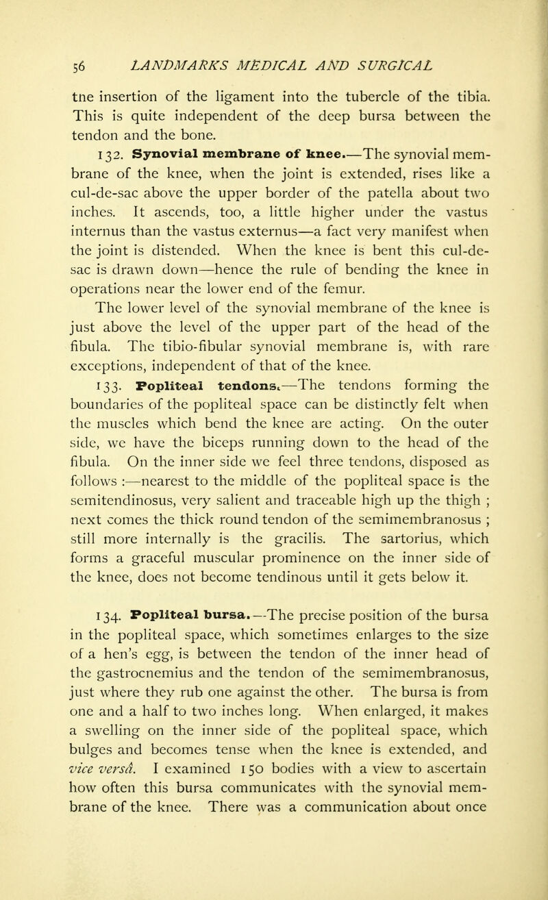 tne insertion of the ligament into the tubercle of the tibia. This is quite independent of the deep bursa between the tendon and the bone. 132. Synovial membrane of knee.—The synovial mem- brane of the knee, when the joint is extended, rises like a cul-de-sac above the upper border of the patella about two inches. It ascends, too, a little higher under the vastus internus than the vastus externus—a fact very manifest when the joint is distended. When the knee is bent this cul-de- sac is drawn down—hence the rule of bending the knee in operations near the lower end of the femur. The lower level of the synovial membrane of the knee is just above the level of the upper part of the head of the fibula. The tibio-fibular synovial membrane is, with rare exceptions, independent of that of the knee. 133. Popliteal tendons,—The tendons forming the boundaries of the popliteal space can be distinctly felt when the muscles which bend the knee are acting. On the outer side, we have the biceps running down to the head of the fibula. On the inner side we feel three tendons, disposed as follows :—nearest to the middle of the popliteal space is the semitendinosus, very salient and traceable high up the thigh ; next comes the thick round tendon of the semimembranosus ; still more internally is the gracilis. The sartorius, which forms a graceful muscular prominence on the inner side of the knee, does not become tendinous until it gets below it. 134. Popliteal bursa.—The precise position of the bursa in the popliteal space, which sometimes enlarges to the size of a hen's egg, is between the tendon of the inner head of the gastrocnemius and the tendon of the semimembranosus, just where they rub one against the other. The bursa is from one and a half to two inches long. When enlarged, it makes a swelling on the inner side of the popliteal space, which bulges and becomes tense when the knee is extended, and vice versa. I examined 150 bodies with a view to ascertain how often this bursa communicates with the synovial mem- brane of the knee. There was a communication about once