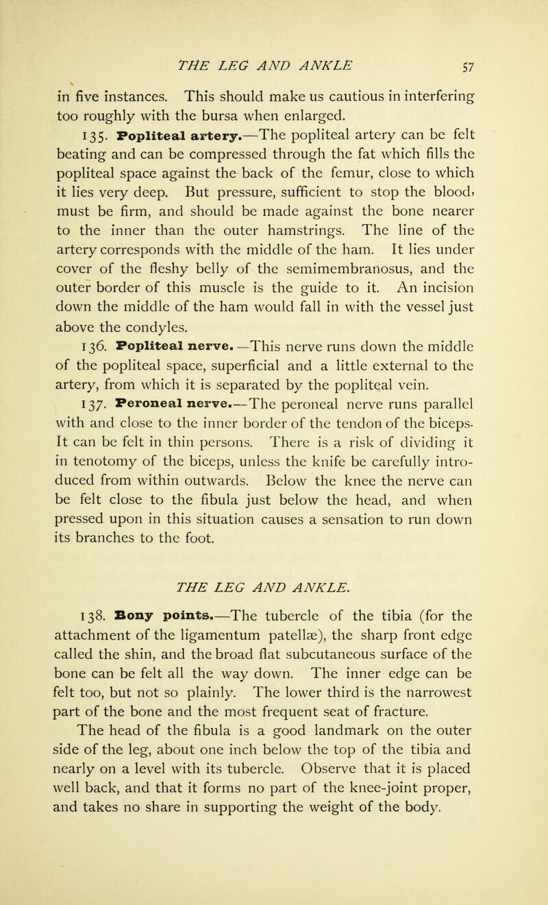 in five instances. This should make us cautious in interfering too roughly with the bursa when enlarged. 135. Popliteal artery.—The popliteal artery can be felt beating and can be compressed through the fat which fills the popliteal space against the back of the femur, close to which it lies very deep. But pressure, sufficient to stop the bloods must be firm, and should be made against the bone nearer to the inner than the outer hamstrings. The line of the artery corresponds with the middle of the ham. It lies under cover of the fleshy belly of the semimembranosus, and the outer border of this muscle is the guide to it. An incision down the middle of the ham would fall in with the vessel just above the condyles. 136. Popliteal nerve. —This nerve runs down the middle of the popliteal space, superficial and a little external to the artery, from which it is separated by the popliteal vein. 137. Peroneal nerve.—The peroneal nerve runs parallel with and close to the inner border of the tendon of the biceps- It can be felt in thin persons. There is a risk of dividing it in tenotomy of the biceps, unless the knife be carefully intro- duced from within outwards. Below the knee the nerve can be felt close to the fibula just below the head, and when pressed upon in this situation causes a sensation to run down its branches to the foot. THE LEG AND ANKLE. 138. Bony points.—The tubercle of the tibia (for the attachment of the ligamentum patellae), the sharp front edge called the shin, and the broad flat subcutaneous surface of the bone can be felt all the way down. The inner edge can be felt too, but not so plainly. The lower third is the narrowest part of the bone and the most frequent seat of fracture. The head of the fibula is a good landmark on the outer side of the leg, about one inch below the top of the tibia and nearly on a level with its tubercle. Observe that it is placed well back, and that it forms no part of the knee-joint proper, and takes no share in supporting the weight of the body.