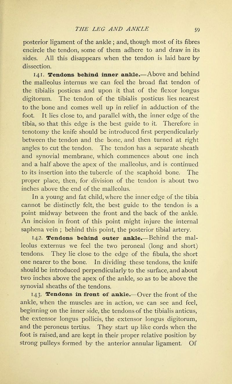 posterior ligament of the ankle ; and, though most of its fibres encircle the tendon, some of them adhere to and draw in its sides. All this disappears when the tendon is laid bare by dissection. 141. Tendons behind inner ankle.—Above and behind the malleolus internus we can feel the broad flat tendon of the tibialis posticus and upon it that of the flexor longus digitorum. The tendon of the tibialis posticus lies nearest to the bone and comes well up in relief in adduction of the foot. It lies close to, and parallel with, the inner edge of the tibia, so that this edge is the best guide to it. Therefore in tenotomy the knife should be introduced first perpendicularly between the tendon and the bone, and then turned at right angles to cut the tendon. The tendon has a separate sheath and synovial membrane, which commences about one inch and a half above the apex of the malleolus, and is continued to its insertion into the tubercle of the scaphoid bone. The proper place, then, for division of the tendon is about two inches above the end of the malleolus. In a young and fat child, where the inner edge of the tibia cannot be distinctly felt, the best guide to the tendon is a point midway between the front and the back of the ankle. An incision in front of this point might injure the internal saphena vein ; behind this point, the posterior tibial artery. 142. Tendons behind outer ankle.—Behind the mal- leolus externus we feel the two peroneal (long and short) tendons. They lie close to the edge of the fibula, the short one nearer to the bone. In dividing these tendons, the knife should be introduced perpendicularly to the surface, and about two inches above the apex of the ankle, so as to be above the synovial sheaths of the tendons. 143. Tendons in front of ankle.—Over the front of the ankle, when the muscles are in action, we can see and feel, be ginning on the inner side, the tendons of the tibialis anticus, the extensor longus pollicis, the extensor longus digitorum, and the peroneus tertius. They start up like cords when the foot is raised, and are kept in their proper relative position by strong pulleys formed by the anterior annular ligament. Of