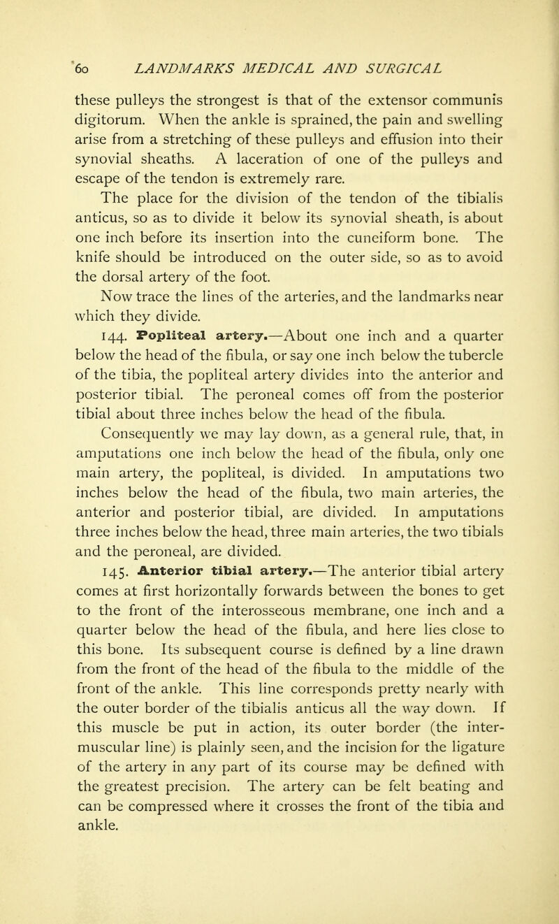these pulleys the strongest is that of the extensor communis digitorum. When the ankle is sprained, the pain and swelling arise from a stretching of these pulleys and effusion into their synovial sheaths. A laceration of one of the pulleys and escape of the tendon is extremely rare. The place for the division of the tendon of the tibialis anticus, so as to divide it below its synovial sheath, is about one inch before its insertion into the cuneiform bone. The knife should be introduced on the outer side, so as to avoid the dorsal artery of the foot. Now trace the lines of the arteries, and the landmarks near which they divide. 144. Popliteal artery.—About one inch and a quarter below the head of the fibula, or say one inch below the tubercle of the tibia, the popliteal artery divides into the anterior and posterior tibial. The peroneal comes off from the posterior tibial about three inches below the head of the fibula. Consequently we may lay down, as a general rule, that, in amputations one inch below the head of the fibula, only one main artery, the popliteal, is divided. In amputations two inches below the head of the fibula, two main arteries, the anterior and posterior tibial, are divided. In amputations three inches below the head, three main arteries, the two tibials and the peroneal, are divided. 145. Anterior tibial artery.—The anterior tibial artery comes at first horizontally forwards between the bones to get to the front of the interosseous membrane, one inch and a quarter below the head of the fibula, and here lies close to this bone. Its subsequent course is defined by a line drawn from the front of the head of the fibula to the middle of the front of the ankle. This line corresponds pretty nearly with the outer border of the tibialis anticus all the way down. If this muscle be put in action, its outer border (the inter- muscular line) is plainly seen, and the incision for the ligature of the artery in any part of its course may be defined with the greatest precision. The artery can be felt beating and can be compressed where it crosses the front of the tibia and ankle.