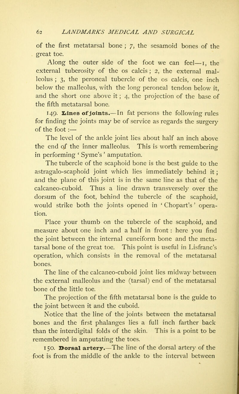 of the first metatarsal bone ; 7, the sesamoid bones of the great toe. Along the outer side of the foot we can feel—i, the external tuberosity of the os calcis ; 2, the external mal- leolus ; 3, the peroneal tubercle of the os calcis, one inch below the malleolus, with the long peroneal tendon below it, and the short one above it; 4, the projection of the base of the fifth metatarsal bone. 149. Lines of joints.— In fat persons the following rules for finding the joints may be of service as regards the surgery of the foot :— The level of the ankle joint lies about half an inch above the end of the inner malleolus. This is worth remembering in performing ' Syme's ' amputation. The tubercle of the scaphoid bone is the best guide to the astragalo-scaphoid joint which lies immediately behind it; and the plane of this joint is in the same line as that of the calcaneo-cuboid. Thus a line drawn transversely over the dorsum of the foot, behind the tubercle of the scaphoid, would strike both the joints opened in ' Chopart's ' opera- tion. Place your thumb on the tubercle of the scaphoid, and measure about one inch and a half in front : here you find the joint between the internal cuneiform bone and the meta- tarsal bone of the great toe. This point is useful in Lisfranc's operation, which consists in the removal of the metatarsal bones. The line of the calcaneo-cuboid joint lies midway between the external malleolus and the (tarsal) end of the metatarsal bone of the little toe. The projection of the fifth metatarsal bone is the guide to the joint between it and the cuboid. Notice that the line of the joints between the metatarsal bones and the first phalanges lies a full inch farther back than the interdigital folds of the skin. This is a point to be remembered in amputating the toes. 150. dorsal artery.—The line of the dorsal artery of the foot is from the middle of the ankle to the interval between