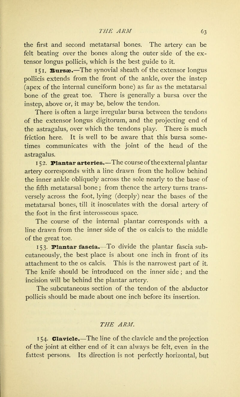 the first and second metatarsal bones. The artery can be felt beating over the bones along the outer side of the ex- tensor longus pollicis, which is the best guide to it. 151. Bursae.—The synovial sheath of the extensor longus pollicis extends from the front of the ankle, over the instep (apex of the internal cuneiform bone) as far as the metatarsal bone of the great toe. There is generally a bursa over the instep, above or, it may be, below the tendon. There is often a large irregular bursa between the tendons of the extensor longus digitorum, and the projecting end of the astragalus, over which the tendons play. There is much friction here. It is well to be aware that this bursa some- times communicates with the joint of the head of the astragalus. 152. Plantar arteries.—The course of the external plantar artery corresponds with a line drawn from the hollow behind the inner ankle obliquely across the sole nearly to the base of the fifth metatarsal bone; from thence the artery turns trans- versely across the foot, lying (deeply) near the bases of the metatarsal bones, till it inosculates with the dorsal artery of the foot in the first interosseous space. The course of the internal plantar corresponds with a line drawn from the inner side of the os calcis to the middle of the great toe. 153. Plantar fascia.—To divide the plantar fascia sub- cutaneously, the best place is about one inch in front of its attachment to the os calcis. This is the narrowest part of it. The knife should be introduced on the inner side ; and the incision will be behind the plantar artery. The subcutaneous section of the tendon of the abductor pollicis should be made about one inch before its insertion. THE ARM. 154. Clavicle.—The line of the clavicle and the projection of the joint at either end of it can always be felt, even in the fattest persons. Its direction is not perfectly horizontal, but