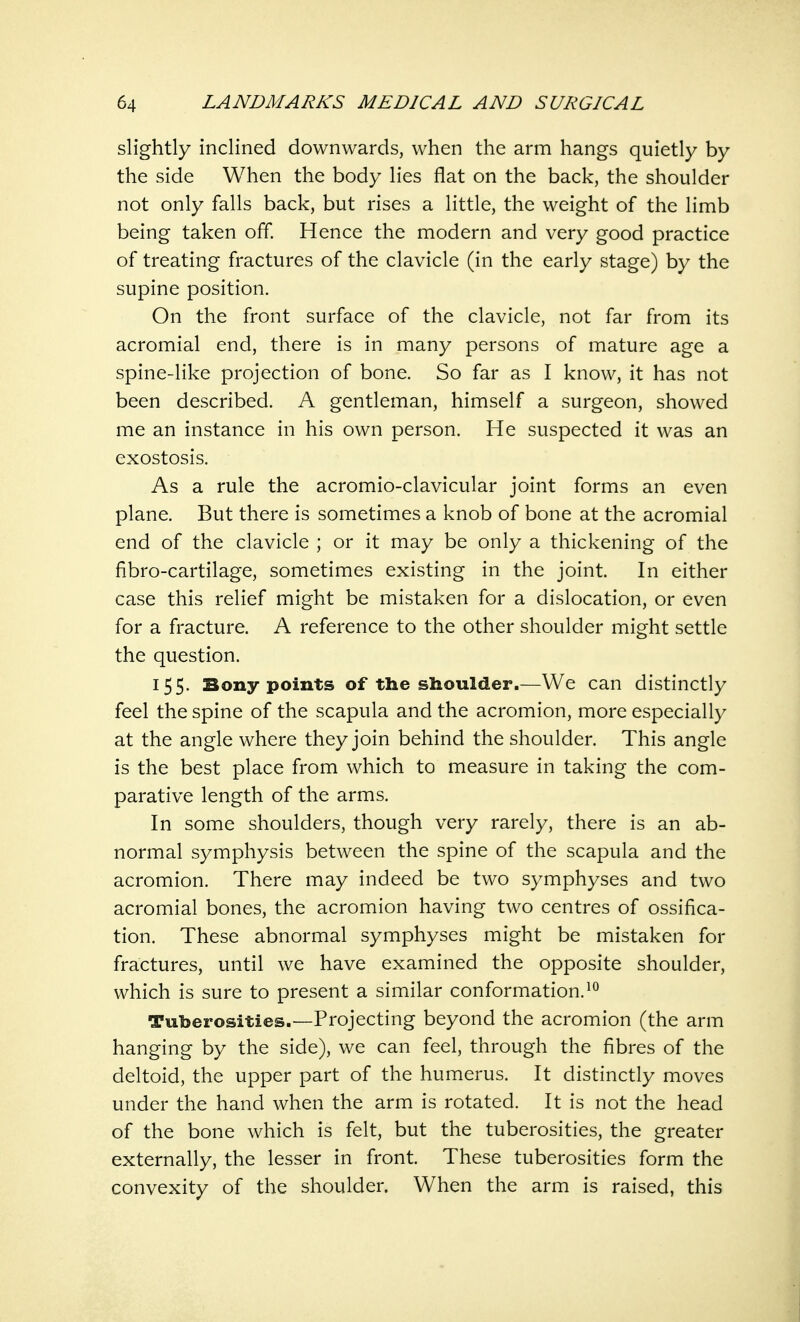 slightly inclined downwards, when the arm hangs quietly by the side When the body lies flat on the back, the shoulder not only falls back, but rises a little, the weight of the limb being taken off. Hence the modern and very good practice of treating fractures of the clavicle (in the early stage) by the supine position. On the front surface of the clavicle, not far from its acromial end, there is in many persons of mature age a spine-like projection of bone. So far as I know, it has not been described. A gentleman, himself a surgeon, showed me an instance in his own person. He suspected it was an exostosis. As a rule the acromio-clavicular joint forms an even plane. But there is sometimes a knob of bone at the acromial end of the clavicle ; or it may be only a thickening of the fibro-cartilage, sometimes existing in the joint. In either case this relief might be mistaken for a dislocation, or even for a fracture. A reference to the other shoulder might settle the question. 155. Bony points of the shoulder.—We can distinctly feel the spine of the scapula and the acromion, more especially at the angle where they join behind the shoulder. This angle is the best place from which to measure in taking the com- parative length of the arms. In some shoulders, though very rarely, there is an ab- normal symphysis between the spine of the scapula and the acromion. There may indeed be two symphyses and two acromial bones, the acromion having two centres of ossifica- tion. These abnormal symphyses might be mistaken for fractures, until we have examined the opposite shoulder, which is sure to present a similar conformation.10 Tuberosities.—Projecting beyond the acromion (the arm hanging by the side), we can feel, through the fibres of the deltoid, the upper part of the humerus. It distinctly moves under the hand when the arm is rotated. It is not the head of the bone which is felt, but the tuberosities, the greater externally, the lesser in front. These tuberosities form the convexity of the shoulder. When the arm is raised, this