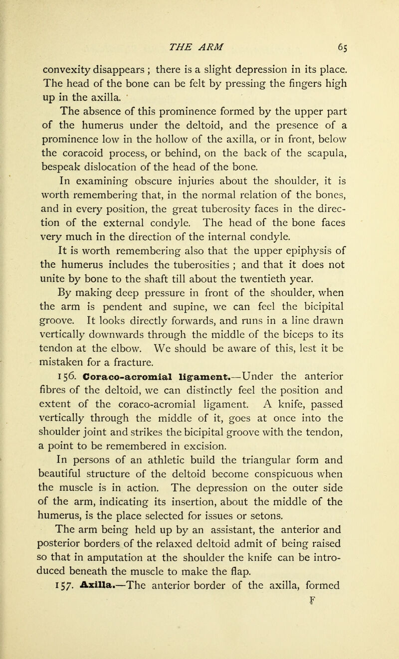 convexity disappears ; there is a slight depression in its place. The head of the bone can be felt by pressing the fingers high up in the axilla. The absence of this prominence formed by the upper part of the humerus under the deltoid, and the presence of a prominence low in the hollow of the axilla, or in front, below the coracoid process, or behind, on the back of the scapula, bespeak dislocation of the head of the bone. In examining obscure injuries about the shoulder, it is worth remembering that, in the normal relation of the bones, and in every position, the great tuberosity faces in the direc- tion of the external condyle. The head of the bone faces very much in the direction of the internal condyle. It is worth remembering also that the upper epiphysis of the humerus includes the tuberosities ; and that it does not unite by bone to the shaft till about the twentieth year. By making deep pressure in front of the shoulder, when the arm is pendent and supine, we can feel the bicipital groove. It looks directly forwards, and runs in a line drawn vertically downwards through the middle of the biceps to its tendon at the elbow. We should be aware of this, lest it be mistaken for a fracture. 156. Coraco-acromial ligament.—Under the anterior fibres of the deltoid, we can distinctly feel the position and extent of the coraco-acromial ligament. A knife, passed vertically through the middle of it, goes at once into the shoulder joint and strikes the bicipital groove with the tendon, a point to be remembered in excision. In persons of an athletic build the triangular form and beautiful structure of the deltoid become conspicuous when the muscle is in action. The depression on the outer side of the arm, indicating its insertion, about the middle of the humerus, is the place selected for issues or setons. The arm being held up by an assistant, the anterior and posterior borders of the relaxed deltoid admit of being raised so that in amputation at the shoulder the knife can be intro- duced beneath the muscle to make the flap. 157. Axilla.—The anterior border of the axilla, formed f