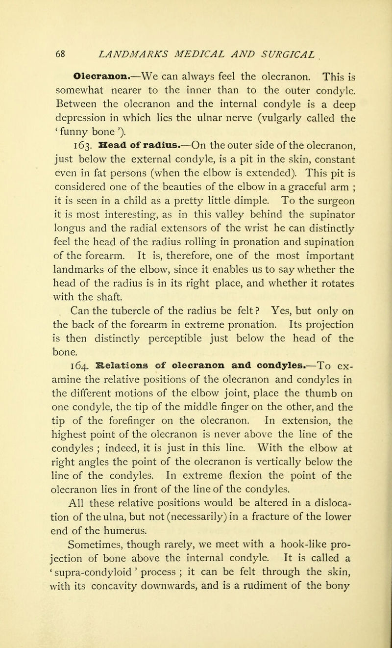Olecranon.—We can always feel the olecranon. This is somewhat nearer to the inner than to the outer condyle. Between the olecranon and the internal condyle is a deep depression in which lies the ulnar nerve (vulgarly called the ' funny bone '). 163. Head of radius.—On the outer side of the olecranon, just below the external condyle, is a pit in the skin, constant even in fat persons (when the elbow is extended). This pit is considered one of the beauties of the elbow in a graceful arm ; it is seen in a child as a pretty little dimple. To the surgeon it is most interesting, as in this valley behind the supinator longus and the radial extensors of the wrist he can distinctly feel the head of the radius rolling in pronation and supination of the forearm. It is, therefore, one of the most important landmarks of the elbow, since it enables us to say whether the head of the radius is in its right place, and whether it rotates with the shaft. Can the tubercle of the radius be felt ? Yes, but only on the back of the forearm in extreme pronation. Its projection is then distinctly perceptible just below the head of the bone. 164. Helations of olecranon and condyles.—To ex- amine the relative positions of the olecranon and condyles in the different motions of the elbow joint, place the thumb on one condyle, the tip of the middle finger on the other, and the tip of the forefinger on the olecranon. In extension, the highest point of the olecranon is never above the line of the condyles ; indeed, it is just in this line. With the elbow at right angles the point of the olecranon is vertically below the line of the condyles. In extreme flexion the point of the olecranon lies in front of the line of the condyles. All these relative positions would be altered in a disloca- tion of the ulna, but not (necessarily) in a fracture of the lower end of the humerus. Sometimes, though rarely, we meet with a hook-like pro- jection of bone above the internal condyle. It is called a 1 supra-condyloid ' process ; it can be felt through the skin, with its concavity downwards, and is a rudiment of the bony