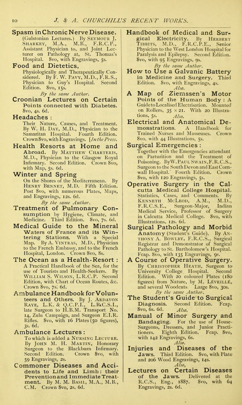 Spasm inChronicNerveDisease. (Gulstonian Lectures.) By Seymour J. Sharkey, M.A., M.B., F.R.C.P., Assistant Physician to, and Joint Lec- turer on Pathology at, St. Thomas's Hospital. 8vo, with Engravings, 5s. Food and Dietetics, Physiologically and Therapeutically Con- sidered. By F. W. Pavy, M.D., F.R.S., Physician to Guy's Hospital. Second Edition. 8vo, 15s. By the same Author. Croonian Lectures on Certain Points connected with Diabetes. 8vo, 4s. 6d. Headaches : Their Nature, Causes, and Treatment. By W. H. Day, M.D., Physician to the Samaritan Hospital. Fourth Edition. Crown 8vo, with Engravings. [In the Press. Health Resorts at Home and Abroad. By Matthew Charteris, M.D., Physician to the Glasgow Royal Infirmary. Second Edition. Crown 8vo, with Map, 5s. 6d. Winter and Spring On the Shores of the Mediterranean. By Henry Bennet, M.D. Fifth Edition. Post 8vo, with numerous Plates, Maps, and Engravings, 12s. 6d. By the same Atithor. Treatment of Pulmonary Con- sumption by Hygiene, Climate, and Medicine. Third Edition. 8vo, 7s. 6d. Medical Guide to the Mineral Waters of France and its Win- tering Stations. With a Special Map. By A. Vintras, M.D., Physician to the French Embassy, and to the French Hospital, London. Crown 8vo, 8s. The Ocean as a Health-Resort : A Practical Handbook of the Sea, for the use of Tourists and Health-Seekers. By William S. Wilson, L.R.C.P. Second Edition, with Chart of Ocean Routes, &c. Crown 8vo, 7si 6d. Ambulance Handbook for Volun- teers and Others. By J. Ardavon Raye, L.K. & Q.C.P.I., L.RiC.S.L, late Surgeon to H.B.M. Transport No. 14, Zulu Campaign, and Surgeon E.I.R. Rifles. 8vo, with 16 Plates (50 figures), 3s. 6d. Ambulance Lectures : To which is added a Nursing Lecture. By John M. H. Martin, Honorary Surgeon to the Blackburn Infirmary. Second Edition. Crown 8vo, with 59 Engravings, 2s. Commoner Diseases and Acci- dents to Life and Limb: their Prevention and Immediate Treat- ment. By M. M. Basil, M.A., M.B., Handbook of Medical and Sur- gical Electricity. By Herbert Tibbits, M.D., F.R.C.P.E., Senior Physician to the West London Hospital for Paralysis and Epilepsy. Second Edition. 8vo, with 95 Engravings, 9s. By the same Author. How to Use a Galvanic Battery in Medicine and Surgery. Third Edition. 8vo, with Engravings, 4s. Also. A Map of Ziemssen's Motor Points of the Human Body : A GuidetoLocalised Electrisation. Mounted on Rollers, 35 x 21. With 20 Illustra- tions, 5s. Also. Electrical and Anatomical De- monstrations. A Handbook for Trained Nurses and Masseuses. Crown 8vo, with 44 Illustrations, 5s. Surgical Emergencies : Together with the Emergencies attendant on Parturition and the Treatment of Poisoning. By W.Paul Swain, F.R.C.S., Surgeon to the South Devon and East Corn- wall Hospital/ Fourth Edition. Crown 8vo, with 120 Engravings, 5s. Operative Surgery in the Cal- cutta Medical College Hospital. Statistics, Cases, and Comments. By Kenneth McLeod, A.M., M.D., F.R. C.S. E., Surgeon-Major, Indian Medical Service, Professor of Surgery in Calcutta Medical College. 8vo, with Illustrations, 12s. 6d. Surgical Pathology and Morbid Anatomy (Student's Guide). By An- thony A. BowLBY, F.R.C.S., Surgical Registrar and Demonstrator of Surgical Pathology to St. Bartholomew's Hospital. Fcap. 8vo, with 135 Engravings, 9s. A Course of Operative Surgery. By Christopher Heath, Surgeon to University College Hospital. Second Edition. With 20 coloured Plates (180 figures) from Nature, by M. Leveille,, and several Woodcuts. Large 8vo, 30s. By the same Atithor. The Student's Guide to Surgical Diagnosis. Second Edition. Fcap, 8vo, 6s. 6d. Also. Manual of Minor Surgery and Bandaging. For the use of House- Surgeons, Dressers, and Junior Practi- tioners. Eighth Edition. Fcap. 8vo,. with 142 Engravings, 6s. Also. Injuries and Diseases of the Jaws. Third Edition. 8vo, with Plate and 206 Wood Engravings, 14 s. Also, Lectures on Certain Diseases of the Jaws. Delivered at the R.C.S., Eng., 1887. 8vo, with 64