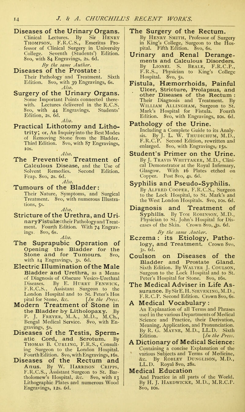 Diseases of the Urinary Organs. Clinical Lectures. By Sir Henry Thompson, F.R.C.S., Emeritus Pro- fessor of Clinical Surgery in University College. Seventh (Students') Edition. 8vo, with 84 Engravings, 2s. 6d. By the same Author. Diseases of the Prostate : Their Pathology and Treatment. Sixth Edition. 8vo, with 39 Engravings, 6s. Also. Surgery of the Urinary Organs. Some Important Points connected there- with. Lectures delivered in the R.C.S. 8vo, with 44 Engravings. Students' Edition, 2s. 6d. Also. Practical Lithotomy and Litho- trity, or, An Inquiry into the Best Modes of Removing Stone from the Bladder. Third Edition. 8vo, with 87 Engravings, 10s. Also. The Preventive Treatment of Calculous Disease, and the Use of Solvent Remedies. Second Edition. Fcap. 8vo, 2s. 6d. Also. Tumours of the Bladder: Their Nature, Symptoms, and Surgical Treatment. 8vo, with numerous Illustra- tions, 5s. Also. Stricture of the Urethra, and Uri- naryFistulae: their Pathology and Treat- ment. Fourth Edition. With 74 Engrav- ings. 8vo, 6s. Also. The Suprapubic Operation of Opening the Bladder for the Stone and for Tumours. 8vo, with 14 Engravings, 3s. 6d. Electric Illumination of the Male Bladder and Urethra, as a Means of Diagnosis of Obscure Vesico-Urethral Diseases. By E. Hurry Fenwick, F.R.C.S., Assistant Surgeon to the London Hospital and to St. Peter's Hos pital for Stone, &c. [In the Press. Modern Treatment of Stone in the Bladder by Litholopaxy. By P. J. Freyer, M.A., M.D., M.Ch., Bengal Medical Service. 8vo, with En- gravings, 5s. Diseases of the Testis, Sperm- atic Cord, and Scrotum. By Thomas B. Curling, F.R.S., Consult- ing Surgeon to the London Hospital. Fourth Edition. 8vo, with Engravings, 16s. Diseases of the Rectum and Anus. By W. Harrison Cripps, F.R.C.S., Assistant Surgeon to St. Bar- tholomew's Hospital, &c. 8vo, with 13 Lithographic Plates and numerous Wood Engravings, 12s. 6d. The Surgery of the Rectum. By Henry Smith, Professor of Surgery in King's College, Surgeon to the Hos- pital. Fifth Edition. 8vo, 6s. Urinary and Renal Derange- ments and Calculous Disorders. By Lionel S. Beale, F.R.C.P., F.R.S., Physician to King's College Hospital. 8vo, 5s. Fistula, Haemorrhoids, Painful Ulcer, Stricture, Prolapsus, and other Diseases of the Rectum : Their Diagnosis and Treatment. By William Allingham, Surgeon to St. Mark's Hospital for Fistula. Fourth Edition. 8vo, with Engravings, ios. 6d. Pathology of the Urine. Including a Complete Guide to its Analy- sis. By J. L. W. Thudichum, M.D., F.R.C.P. Second Edition, rewritten and enlarged. 8vo, with Engravings, 15s. Student's Primer on the Urine. By J. Travis Whittaker, M.D., Clini- cal Demonstrator at the Royal Infirmary, Glasgow. With 16 Plates etched on Copper. Post 8vo, 4s. 6d. Syphilis and Pseudo-Syphilis. By Alfred Cooper, F.R.C.S., Surgeon to the Lock Hospital, to St. Mark's and the West London Hospitals. 8vo, 10s. 6d. Diagnosis and Treatment of Syphilis. By Tom Robinson, M.D., Physician to St. John's Hospital for Dis- eases of the Skin. Crown 8vo, ^s. 6d. By the same Author. Eczema: its Etiology, Patho- logy, and Treatment. Crown 8vo, 3s. 6d. Coulson on Diseases of the Bladder and Prostate Gland. Sixth Edition. By Walter J. Coulson, Surgeon to the Lock Hospital and to St. Peter's Hospital for Stone. 8vo, 16s. The Medical Adviser in Life As- surance. BySirE.H. SlEVEKlNG, M.D., F.R.C.P. Second Edition. Crown 8vo, 6s. A Medical Vocabulary : An Explanation of all Terms and Phrases used in the various Departments of Medical Science and Practice, their Derivation, Meaning, Application, and Pronunciation. By R. G. Mayne, M.D., LL.D. Sixth Edition. [In the Press. A Dictionary of Medical Science: Containing a concise Explanation of the 4 various Subjects and Terms of Medicine, &c. By Robley Dunglison, M.D., LL.D. Royal 8vo, 28s. Medical Education And Practice in all parts of the World. By H. J. Hardwicke, M.D., M.R.C.P. 8vo, ios.
