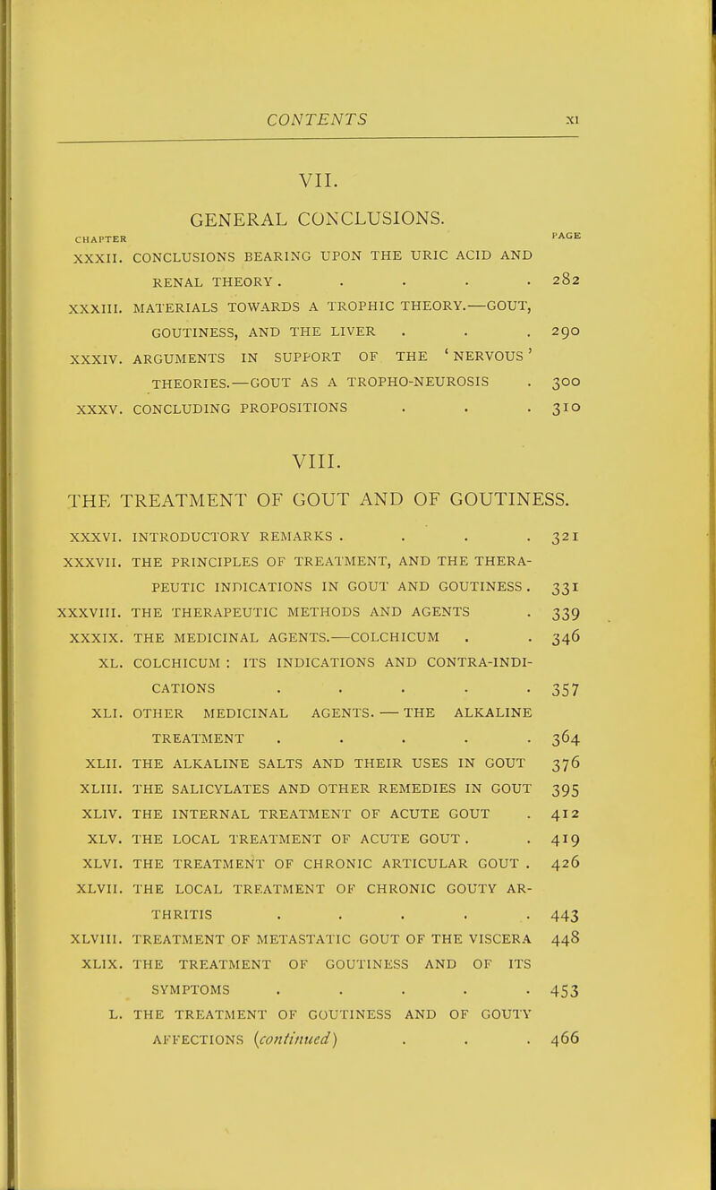 VII. GENERAL CONCLUSIONS. CHAPTER PAGE XXXII. CONCLUSIONS BEARING UPON THE URIC ACID AND RENAL THEORY. .... 282 XXXIII. MATERIALS TOWARDS A TROPHIC THEORY.—GOUT, GOUTINESS, AND THE LIVER . . .290 XXXIV. ARGUMENTS IN SUPPORT OF THE ' NERVOUS ' THEORIES.—GOUT AS A TROPHO-NEUROSIS . 300 XXXV. CONCLUDING PROPOSITIONS . . -310 vin. THE TREATMENT OF GOUT AND OF GOUTINESS. XXXVI. INTRODUCTORY REMARKS . . . -321 XXXVII. THE PRINCIPLES OF TREATMENT, AND THE THERA- PEUTIC INDICATIONS IN GOUT AND GOUTINESS. 331 XXXVIII. THE THERAPEUTIC METHODS AND AGENTS . 339 XXXIX. THE MEDICINAL AGENTS. COLCHICUM . . 346 XL. COLCHICUM : ITS INDICATIONS AND CONTRA-INDI- CATIONS . . . . -357 XLI. OTHER MEDICINAL AGENTS. THE ALKALINE TREATMENT ..... 364 XLII. THE ALKALINE SALTS AND THEIR USES IN GOUT 376 XLIII. THE SALICYLATES AND OTHER REMEDIES IN GOUT 395 XLIV. THE INTERNAL TREATMENT OF ACUTE GOUT 412 XLV. THE LOCAL TREATMENT OF ACUTE GOUT . 419 XLVI. THE TREATMENT OF CHRONIC ARTICULAR GOUT , 426 XLVII. THE LOCAL TREATMENT OF CHRONIC GOUTY AR- THRITIS ..... 443 XLVIII. TREATMENT OF METASTATIC GOUT OF THE VISCERA 448 XLIX. THE TREATMENT OF GOUTINESS AND OF ITS SYMPTOMS ..... 453 L. THE TREATMENT OF GOUTINESS AND OF GOUTY AFFECTIONS {continued) . . . 466