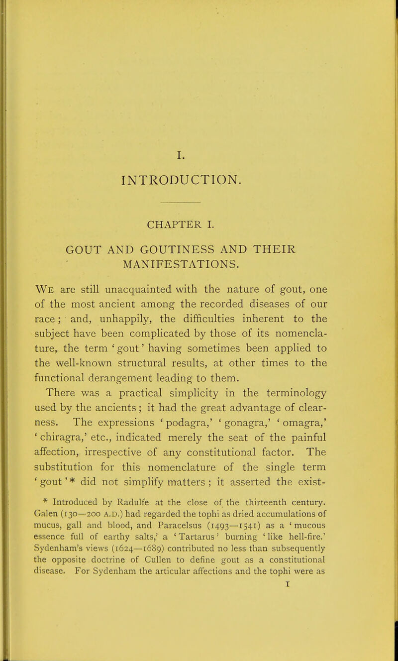 INTRODUCTION. CHAPTER I. GOUT AND GOUTINESS AND THEIR MANIFESTATIONS. We are still unacquainted with the nature of gout, one of the most ancient among the recorded diseases of our race; and, unhappily, the difficulties inherent to the subject have been complicated by those of its nomencla- ture, the term ' gout' having sometimes been applied to the well-known structural results, at other times to the functional derangement leading to them. There was a practical simplicity in the terminology used by the ancients; it had the great advantage of clear- ness. The expressions ' podagra,' ' gonagra,' ' omagra,' ' chiragra,' etc., indicated merely the seat of the painful affection, irrespective of any constitutional factor. The substitution for this nomenclature of the single term ' gout' * did not simplify matters ; it asserted the exist- * Introduced by Radiilfe at the close of the thirteenth century. Galen (130—200 a.d.) had regarded the tophi as dried accumulations of mucus, gall and blood, and Paracelsus (1493—154^) a 'mucous essence full of earthy salts,' a ' Tartarus' burning ' like hell-fire.' Sydenham's views (1624—1689) contributed no less than subsequently the opposite doctrine of Cullen to define gout as a constitutional disease. For Sydenham the articular affections and the tophi were as