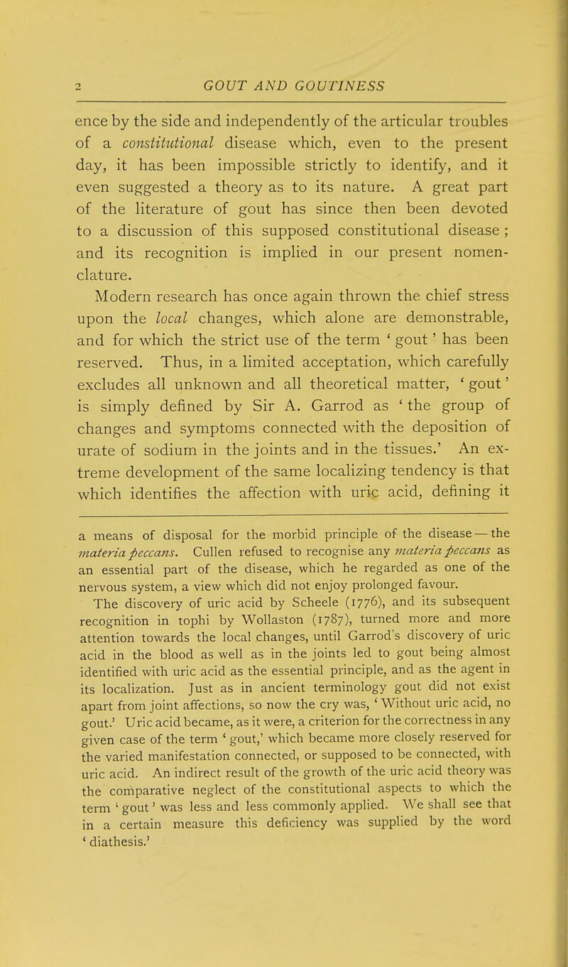 ence by the side and independently of the articular troubles of a constitutional disease which, even to the present day, it has been impossible strictly to identify, and it even suggested a theory as to its nature. A great part of the literature of gout has since then been devoted to a discussion of this supposed constitutional disease ; and its recognition is implied in our present nomen- clature. Modern research has once again thrown the chief stress upon the local changes, which alone are demonstrable, and for which the strict use of the term ' gout' has been reserved. Thus, in a limited acceptation, which carefully excludes all unknown and all theoretical matter, ' gout' is simply defined by Sir A. Garrod as ' the group of changes and symptoms connected with the deposition of urate of sodium in the joints and in the tissues.' An ex- treme development of the same locahzing tendency is that which identifies the affection with uric acid, defining it a means of disposal for the morbid principle of the disease — the materia peccans. Cullen refused to recognise any materia peccans as an essential part of the disease, which he regarded as one of the nervous system, a view which did not enjoy prolonged favour. The discovery of uric acid by Scheele (1776), and its subsequent recognition in tophi by Wollaston (1787), turned more and more attention towards the local changes, until Garrod s discovery of uric acid in the blood as well as in the joints led to gout being almost identified with uric acid as the essential principle, and as the agent in its localization. Just as in ancient terminology gout did not exist apart from joint affections, so now the cry was, ' Without uric acid, no gout.' Uric acid became, as it were, a criterion for the correctness in any given case of the term ' gout,' which became more closely reserved for the varied manifestation connected, or supposed to be connected, with uric acid. An indirect result of the growth of the uric acid theory was the comparative neglect of the constitutional aspects to which the term ' gout' was less and less commonly applied. We shall see that in a certain measure this deficiency was supplied by the word * diathesis.'