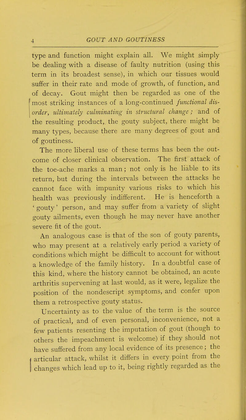 type and function might explain all. We might simply be dealing with a disease of faulty nutrition (using this term in its broadest sense), in which our tissues would suffer in their rate and mode of growth, of function, and of decay. Gout might then be regarded as one of the most striking instances of a long-continued functional dis- order, tdtimately culminating in stnictural change; and of the resulting product,, the gouty subject, there might be many types, because there are many degrees of gout and of goutiness. The more liberal use of these terms has been the out- come of closer clinical observation. The first attack of the toe-ache marks a man; not only is he liable to its return, but during the intervals between the attacks he cannot face with impunity various risks to which his health was previously indifferent. He is henceforth a ' gouty' person, and may suffer from a variety of slight gouty ailments, even though he may never have another severe fit of the gout. An analogous case is that of the son of gouty parents, who may present at a relatively early period a variety of conditions which might be difficult to account for without a knowledge of the family history. In a doubtful case of this kind, where the history cannot be obtained, an acute arthritis supervening at last would, as it were, legalize the position of the nondescript symptoms, and confer upon them a retrospective gouty status. Uncertainty as to the value of the term is the source of practical, and of even personal, inconvenience, not a few patients resenting the imputation of gout (though to others the impeachment is welcome) if they should not have suffered from any local evidence of its presence; the I articular attack, whilst it differs in every point from the I changes which lead up to it, being rightly regarded as the