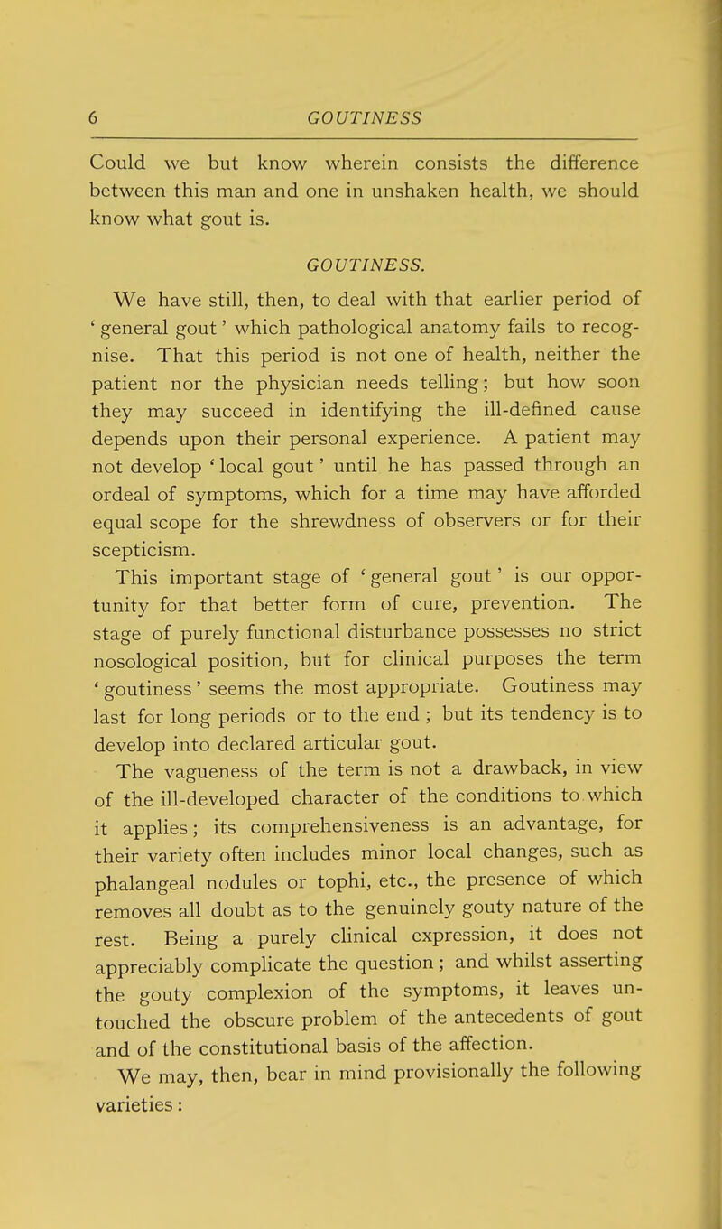 Could we but know wherein consists the difference between this man and one in unshaken health, we should know what gout is. GOUTINESS. We have still, then, to deal with that earlier period of ' general gout' which pathological anatomy fails to recog- nise. That this period is not one of health, neither the patient nor the physician needs telling; but how soon they may succeed in identifying the ill-defined cause depends upon their personal experience. A patient may not develop ' local gout' until he has passed through an ordeal of symptoms, which for a time may have afforded equal scope for the shrewdness of observers or for their scepticism. This important stage of ' general gout' is our oppor- tunity for that better form of cure, prevention. The stage of purely functional disturbance possesses no strict nosological position, but for chnical purposes the term ' goutiness' seems the most appropriate. Goutiness may last for long periods or to the end ; but its tendency is to develop into declared articular gout. The vagueness of the term is not a drawback, in view of the ill-developed character of the conditions to which it applies; its comprehensiveness is an advantage, for their variety often includes minor local changes, such as phalangeal nodules or tophi, etc., the presence of which removes all doubt as to the genuinely gouty nature of the rest. Being a purely clinical expression, it does not appreciably comphcate the question ; and whilst asserting the gouty complexion of the symptoms, it leaves un- touched the obscure problem of the antecedents of gout and of the constitutional basis of the affection. We may, then, bear in mind provisionally the following varieties:
