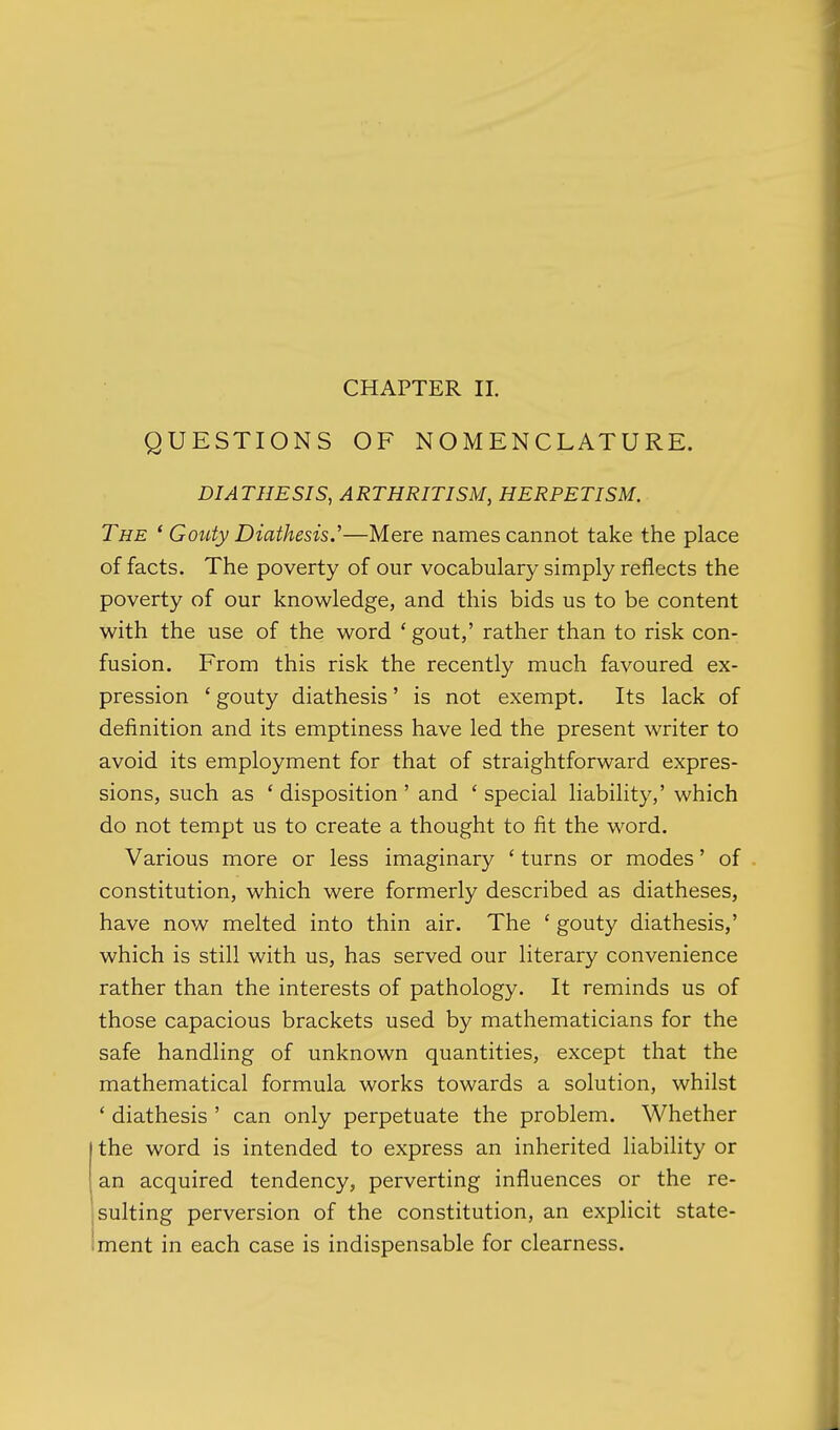QUESTIONS OF NOMENCLATURE. DIATHESIS, ARTHRITISM, HERPETISM. The ' Gouty Diathesis.''—Mere names cannot take the place of facts. The poverty of our vocabulary simply reflects the poverty of our knowledge, and this bids us to be content with the use of the word ' gout,' rather than to risk con- fusion. From this risk the recently much favoured ex- pression ' gouty diathesis' is not exempt. Its lack of definition and its emptiness have led the present writer to avoid its employment for that of straightforward expres- sions, such as ' disposition ' and ' special liability,' which do not tempt us to create a thought to fit the word. Various more or less imaginary ' turns or modes' of constitution, which were formerly described as diatheses, have now melted into thin air. The ' gouty diathesis,' which is still with us, has served our literary convenience rather than the interests of pathology. It reminds us of those capacious brackets used by mathematicians for the safe handling of unknown quantities, except that the mathematical formula works towards a solution, whilst ' diathesis ' can only perpetuate the problem. Whether the word is intended to express an inherited liability or an acquired tendency, perverting influences or the re- sulting perversion of the constitution, an explicit state- :ment in each case is indispensable for clearness.