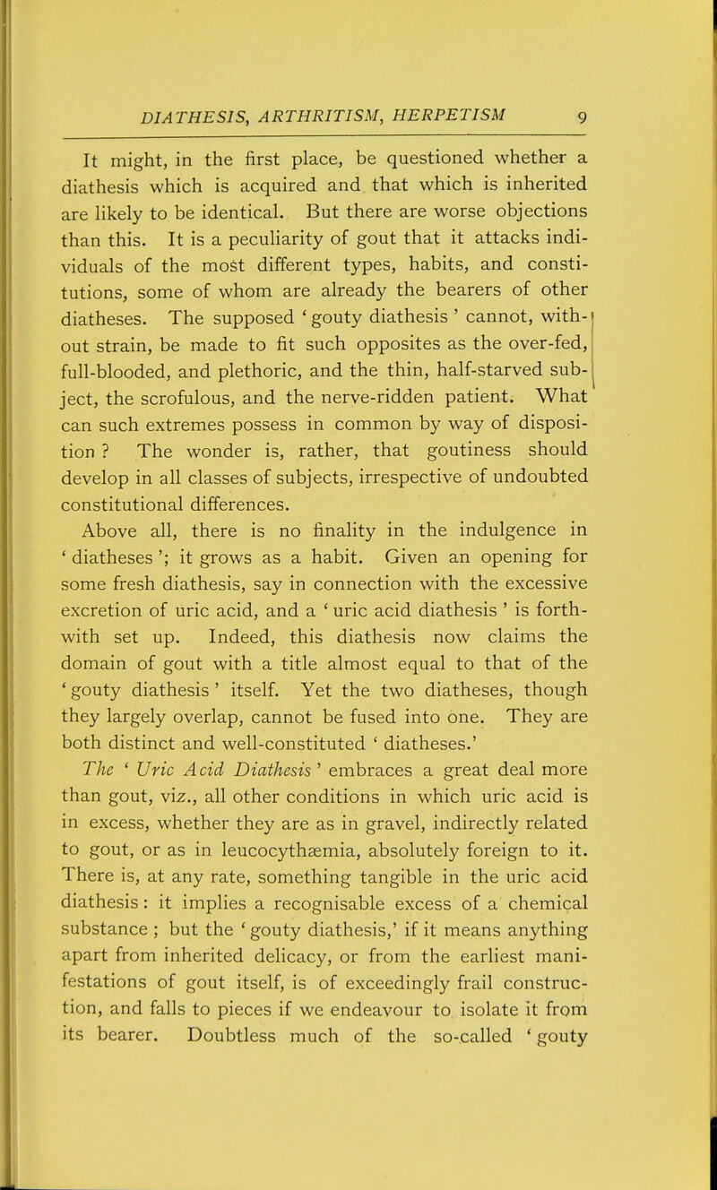 It might, in the first place, be questioned whether a diathesis which is acquired and that which is inherited are Hkely to be identical. But there are worse objections than this. It is a peculiarity of gout that it attacks indi- viduals of the most different types, habits, and consti- tutions, some of whom are already the bearers of other diatheses. The supposed ' gouty diathesis ' cannot, with- out strain, be made to fit such opposites as the over-fed, full-blooded, and plethoric, and the thin, half-starved sub- ject, the scrofulous, and the nerve-ridden patient. What can such extremes possess in common by way of disposi- tion ? The wonder is, rather, that goutiness should develop in all classes of subjects, irrespective of undoubted constitutional differences. Above all, there is no finality in the indulgence in ' diatheses '; it grows as a habit. Given an opening for some fresh diathesis, say in connection with the excessive excretion of uric acid, and a ' uric acid diathesis ' is forth- with set up. Indeed, this diathesis now claims the domain of gout with a title almost equal to that of the ' gouty diathesis ' itself. Yet the two diatheses, though they largely overlap, cannot be fused into one. They are both distinct and well-constituted ' diatheses.' The ' Uric A cid Diathesis ' embraces a great deal more than gout, vi^., all other conditions in which uric acid is in excess, whether they are as in gravel, indirectly related to gout, or as in leucocythsemia, absolutely foreign to it. There is, at any rate, something tangible in the uric acid diathesis: it implies a recognisable excess of a chemical substance ; but the 'gouty diathesis,' if it means anything apart from inherited delicacy, or from the earliest mani- festations of gout itself, is of exceedingly frail construc- tion, and falls to pieces if we endeavour to isolate it from its bearer. Doubtless much of the so-called ' gouty