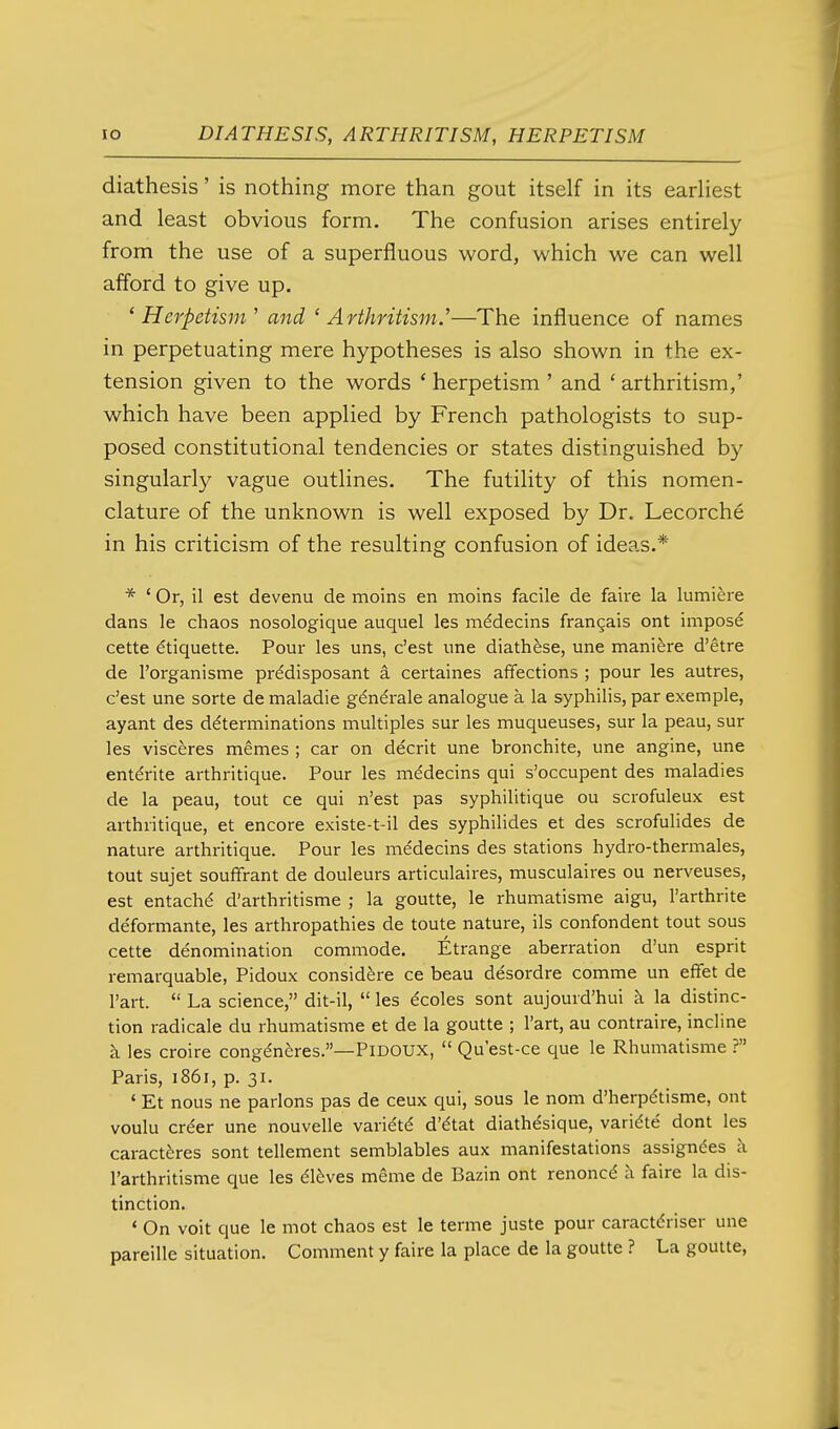 diathesis' is nothing more than gout itself in its earHest and least obvious form. The confusion arises entirely from the use of a superfluous word, which we can well afford to give up. ' Herpetism' and ' Arthritism.^—The influence of names in perpetuating mere hypotheses is also shown in the ex- tension given to the words ' herpetism ' and ' arthritism,' which have been applied by French pathologists to sup- posed constitutional tendencies or states distinguished by singularly vague outlines. The futility of this nomen- clature of the unknown is well exposed by Dr. Lecorche in his criticism of the resulting confusion of ideas.* * ' Or, il est devenu de moins en moins facile de faii'e la lumiere dans le chaos nosologique auquel les mddecins frangais ont impost cette Etiquette. Pour les uns, c'est une diathfese, une manifere d'etre de I'organisme prddisposant a certaines affections ; pour les autres, c'est une sorte de maladie g^nerale analogue a la syphilis, par exemple, ayant des determinations multiples sur les muqueuses, sur la peau, sur les visceres memes ; car on decrit une bronchite, une angine, une entdrite arthritique. Pour les m^decins qui s'occupent des maladies de la peau, tout ce qui n'est pas syphilitique ou scrofuleux est arthritique, et encore existe-t-il des syphilides et des scrofulides de nature arthritique. Pour les medecins des stations hydro-thermales, tout sujet souffrant de douleurs articulaires, musculaires ou nerveuses, est entachd d'arthritisme ; la goutte, le rhumatisme aigu, I'arthrite deformante, les arthropathies de toute nature, ils confondent tout sous cette denomination commode. Etrange aberration d'un esprit remarquable, Pidoux considere ce beau desordre comme un effet de I'art.  La science, dit-il,  les ^coles sont aujourd'hui a la distinc- tion radicale du rhumatisme et de la goutte ; I'art, au contraire, incline k les croire congdnferes.—PiDOUX,  Qu'est-ce que le Rhumatisme ? Paris, 1861, p. 31. ' Et nous ne parlons pas de ceux qui, sous le nom d'herpdtisme, ont voulu crder une nouvelle varie't^ d'dtat diathesique, varidte dont les caractferes sont tellement semblables aux manifestations assignees k I'arthritisme que les 6\hves meme de Bazin ont renoncd k faire la dis- tinction. ' On voit que le mot chaos est le terme juste pour caractdriser une pareille situation. Comment y faire la place de la goutte ? La goutte,