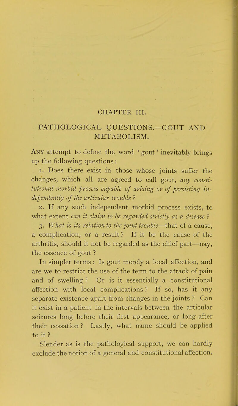 PATHOLOGICAL QUESTIONS.—GOUT AND METABOLISM. Any attempt to define the word ' gout' inevitably brings up the following questions : 1. Does there exist in those whose joints suffer the changes, which all are agreed to call gout, any consti- tutional morbid process capable of arising or of persisting in- dependently of the articular trouble ? 2. If any such independent morbid process exists, to what extent can it claim to be regarded strictly as a disease ? 3. What is its relation to the joint trouble—that of a cause, a complication, or a result ? If it be the cause of the arthritis, should it not be regarded as the chief part—nay, the essence of gout ? In simpler terms : Is gout merely a local affection, and are we to restrict the use of the term to the attack of pain and of swelling ? Or is it essentially a constitutional affection with local complications ? If so, has it any separate existence apart from changes in the joints ? Can it exist in a patient in the intervals between the articular seizures long before their first appearance, or long after their cessation ? Lastly, what name should be applied to it ? Slender as is the pathological support, we can hardly exclude the notion of a general and constitutional affection.
