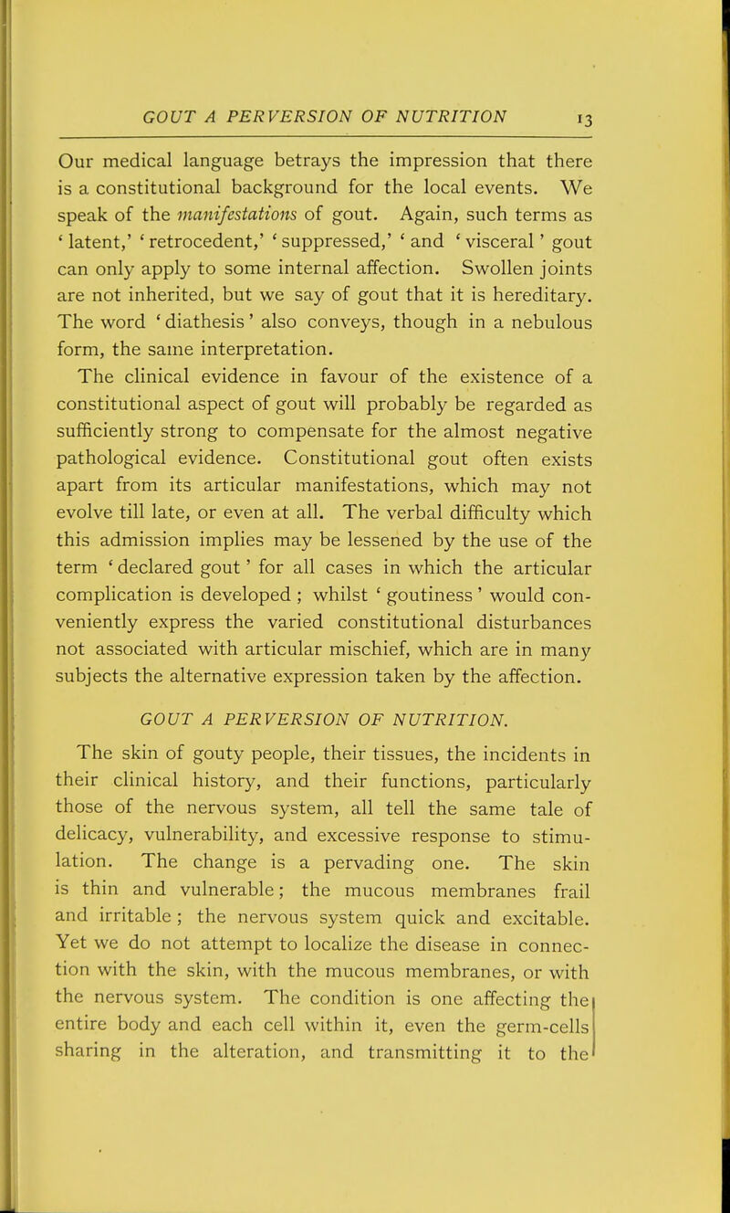 Our medical language betrays the impression that there is a constitutional background for the local events. We speak of the manifestations of gout. Again, such terms as 'latent,' 'retrocedent,' 'suppressed,' 'and 'visceral' gout can only apply to some internal affection. Swollen joints are not inherited, but we say of gout that it is hereditary. The word ' diathesis' also conveys, though in a nebulous form, the same interpretation. The clinical evidence in favour of the existence of a constitutional aspect of gout will probably be regarded as sufficiently strong to compensate for the almost negative pathological evidence. Constitutional gout often exists apart from its articular manifestations, which may not evolve till late, or even at all. The verbal difficulty which this admission implies may be lessened by the use of the term ' declared gout' for all cases in which the articular complication is developed ; whilst ' goutiness ' would con- veniently express the varied constitutional disturbances not associated with articular mischief, which are in many subjects the alternative expression taken by the affection. GOUT A PERVERSION OF NUTRITION. The skin of gouty people, their tissues, the incidents in their clinical history, and their functions, particularly those of the nervous system, all tell the same tale of delicacy, vulnerability, and excessive response to stimu- lation. The change is a pervading one. The skin is thin and vulnerable; the mucous membranes frail and irritable ; the nervous system quick and excitable. Yet we do not attempt to localize the disease in connec- tion with the skin, with the mucous membranes, or with the nervous system. The condition is one affecting the entire body and each cell within it, even the germ-cells sharing in the alteration, and transmitting it to the