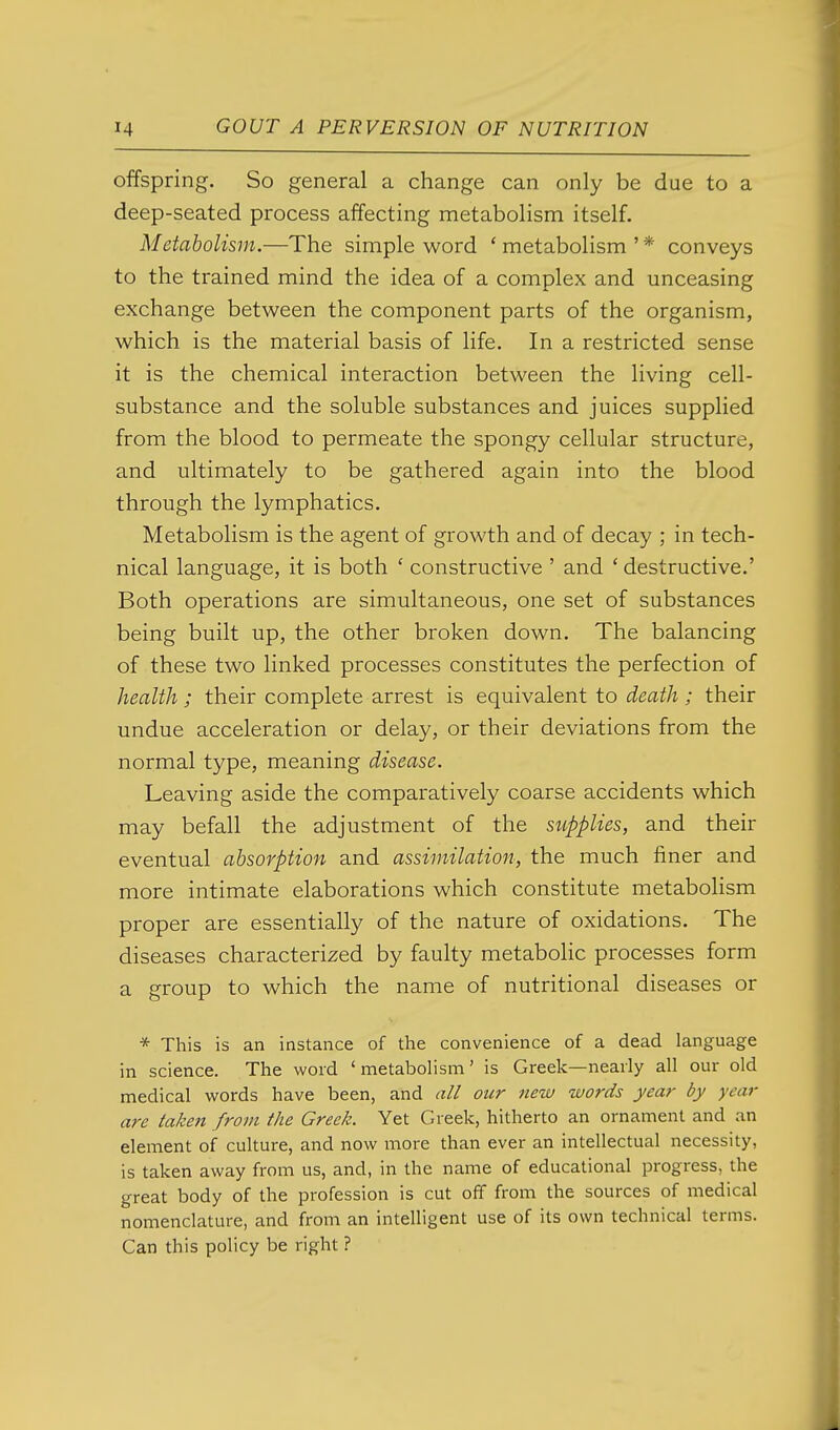 offspring. So general a change can only be due to a deep-seated process affecting metabolism itself. Metabolism.—The simple word ' metabolism ' * conveys to the trained mind the idea of a complex and unceasing exchange between the component parts of the organism, which is the material basis of life. In a restricted sense it is the chemical interaction between the living cell- substance and the soluble substances and juices supplied from the blood to permeate the spongy cellular structure, and ultimately to be gathered again into the blood through the lymphatics. Metabolism is the agent of growth and of decay ; in tech- nical language, it is both ' constructive ' and ' destructive.' Both operations are simultaneous, one set of substances being built up, the other broken down. The balancing of these two linked processes constitutes the perfection of health ; their complete arrest is equivalent to death; their undue acceleration or delay, or their deviations from the normal type, meaning disease. Leaving aside the comparatively coarse accidents which may befall the adjustment of the supplies, and their eventual absorption and assimilation, the much finer and more intimate elaborations which constitute metabohsm proper are essentially of the nature of oxidations. The diseases characterized by faulty metabolic processes form a group to which the name of nutritional diseases or * This is an instance of the convenience of a dead language in science. The word 'metabohsm' is Greek—nearly all our old medical words have been, and all our new words year by year are taken from the Greek. Yet Greek, hitherto an ornament and an element of culture, and now more than ever an intellectual necessity, is taken away from us, and, in the name of educational progress, the great body of the profession is cut off from the sources of medical nomenclature, and from an intelligent use of its own technical terms. Can this policy be right ? I