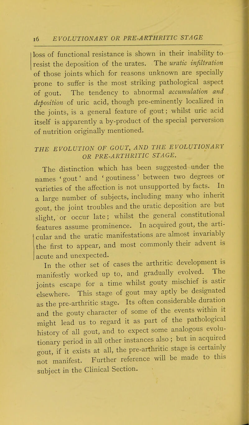 loss of functional resistance is shown in their inability to resist the deposition of the urates. The uratic infiltration of those joints which for reasons unknown are specially prone to suffer is the most striking pathological aspect of gout. The tendency to abnormal accumulation and deposition of uric acid, though pre-eminently localized in the joints, is a general feature of gout; whilst uric acid itself is apparently a by-product of the special perversion of nutrition originally mentioned. THE EVOLUTION OF GOUT, AND THE EVOLUTIONARY OR PRE-ARTHRITIC STAGE. The distinction which has been suggested under the names 'gout' and 'goutiness' between two degrees or varieties of the affection is not unsupported by facts. In a large number of subjects, including many who inherit gout, the joint troubles and the uratic deposition are but slight, or occur late; whilst the general constitutional features assume prominence. In acquired gout, the arti- cular and the uratic manifestations are almost invariably the first to appear, and most commonly their advent is acute and unexpected. In the other set of cases the arthritic development is manifestly worked up to, and gradually evolved. The joints escape for a time whilst gouty mischief is astir elsewhere. This stage of gout may aptly be designated as the pre-arthritic stage. Its often considerable duration and the gouty character of some of the events within it might lead us to regard it as part of the pathological history of all gout, and to expect some analogous evolu- tionary period in all other instances also ; but in acquired gout, if it exists at all, the pre-arthritic stage is certainly not manifest. Further reference will be made to this subject in the CHnical Section.