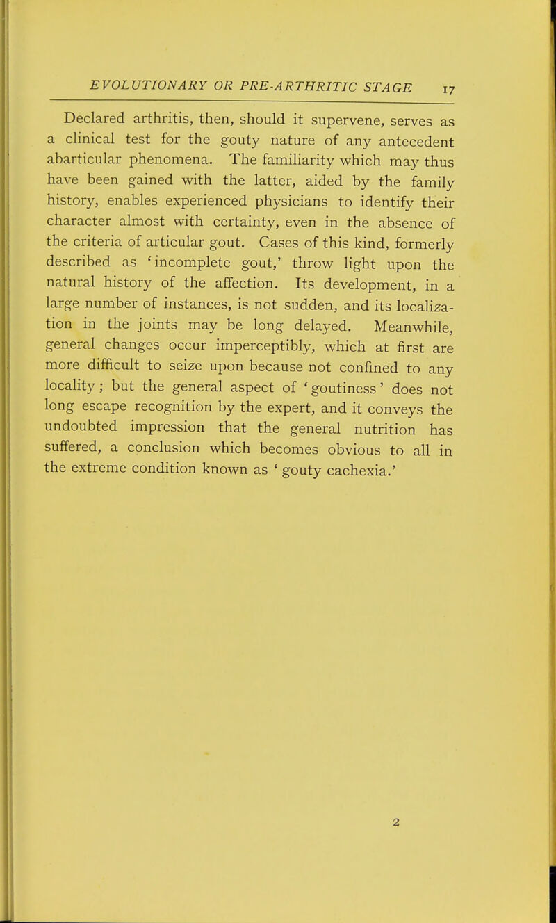 Declared arthritis, then, should it supervene, serves as a clinical test for the gouty nature of any antecedent abarticular phenomena. The familiarity which may thus have been gained with the latter, aided by the family history, enables experienced physicians to identify their character almost with certainty, even in the absence of the criteria of articular gout. Cases of this kind, formerly described as 'incomplete gout,' throw light upon the natural history of the affection. Its development, in a large number of instances, is not sudden, and its localiza- tion in the joints may be long delayed. Meanwhile, general changes occur imperceptibly, which at first are more difficult to seize upon because not confined to any locality; but the general aspect of ' goutiness' does not long escape recognition by the expert, and it conveys the undoubted impression that the general nutrition has suffered, a conclusion which becomes obvious to all in the extreme condition known as ' gouty cachexia.' 2