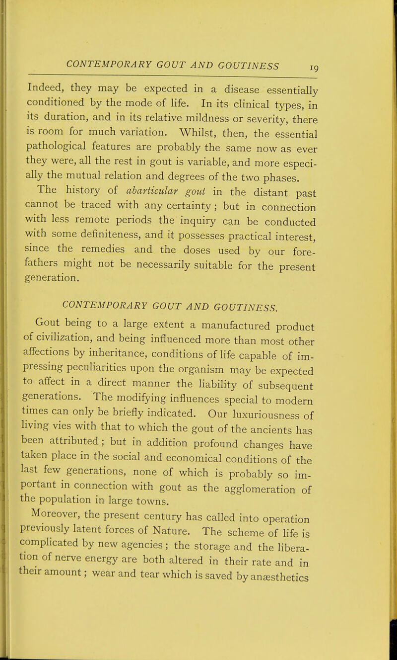Indeed, they may be expected in a disease essentially conditioned by the mode of life. In its clinical types, in its duration, and in its relative mildness or severity, there is room for much variation. Whilst, then, the essential pathological features are probably the same now as ever they were, all the rest in gout is variable, and more especi- ally the mutual relation and degrees of the two phases. The history of abarticular gotct in the distant past cannot be traced with any certainty ; but in connection with less remote periods the inquiry can be conducted with some definiteness, and it possesses practical interest, since the remedies and the doses used by our fore- fathers might not be necessarily suitable for the present generation. CONTEMPORARY GOUT AND GOUTINESS. Gout being to a large extent a manufactured product of civilization, and being influenced more than most other affections by inheritance, conditions of life capable of im- pressing peculiarities upon the organism may be expected to affect in a direct manner the liability of subsequent generations. The modifying influences special to modern times can only be briefly indicated. Our luxuriousness of hving vies with that to which the gout of the ancients has been attributed; but in addition profound changes have taken place in the social and economical conditions of the last few generations, none of which is probably so im- portant in connection with gout as the agglomeration of the population in large towns. Moreover, the present century has called into operation previously latent forces of Nature. The scheme of life is complicated by new agencies ; the storage and the hbera- tion of nerve energy are both altered in their rate and in their amount; wear and tear which is saved by anesthetics