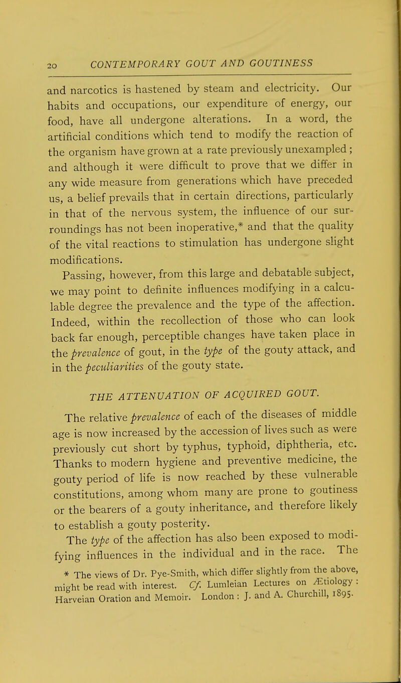 and narcotics is hastened by steam and electricity. Our habits and occupations, our expenditure of energy, our food, have all undergone alterations. In a word, the artificial conditions which tend to modify the reaction of the organism have grown at a rate previously unexampled ; and although it were difficult to prove that we differ in any wide measure from generations which have preceded us, a belief prevails that in certain directions, particularly in that of the nervous system, the influence of our sur- roundings has not been inoperative,* and that the quality of the vital reactions to stimulation has undergone slight modifications. Passing, however, from this large and debatable subject, we may point to definite influences modifying in a calcu- lable degree the prevalence and the type of the affection. Indeed, within the recollection of those who can look back far enough, perceptible changes have taken place in the prevalence of gout, in the type of the gouty attack, and in the peaiUarities of the gouty state. THE ATTENUATION OF ACQUIRED GOUT. The relative prevalence of each of the diseases of middle age is now increased by the accession of lives such as were previously cut short by typhus, typhoid, diphtheria, etc. Thanks to modern hygiene and preventive medicine, the gouty period of life is now reached by these vulnerable constitutions, among whom many are prone to goutmess or the bearers of a gouty inheritance, and therefore likely to estabhsh a gouty posterity. The type of the affection has also been exposed to modi- fying influences in the individual and in the race. The * The views of Dr. Pye-Smith, which differ slightly from the above, might be read with interest. C/. Lumleian Lectures on ^Jiology : Harveian Oration and Memoir. London : J. and A. Churchill, iSgS-