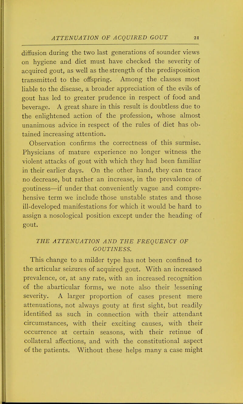 diffusion during the two last generations of sounder views on hygiene and diet must have checked the severity of acquired gout, as well as the strength of the predisposition transmitted to the offspring. Among the classes most liable to the disease, a broader appreciation of the evils of gout has led to greater prudence in respect of food and beverage. A great share in this result is doubtless due to the enlightened action of the profession, whose almost unanimous advice in respect of the rules of diet has ob- tained increasing attention. ^ Observation confirms the correctness of this surmise. Physicians of mature experience no longer witness the violent attacks of gout with which they had been familiar in their earlier days. On the other hand, the}^ can trace no decrease, but rather an increase, in the prevalence of goutiness—if under that conveniently vague and compre- hensive term we include those unstable states and those ill-developed manifestations for which it would be hard to assign a nosological position except under the heading of gout. THE ATTENUATION AND THE FREQUENCY OF GOUTINESS. This change to a milder type has not been confined to the articular seizures of acquired gout. With an increased prevalence, or, at any rate, with an increased recognition of the abarticular forms, we note also their lessening severity. A larger proportion of cases present mere attenuations, not always gouty at first sight, but readily identified as such in connection with their attendant circumstances, with their exciting causes, with their occurrence at certain seasons, with their retinue of collateral affections, and with the constitutional aspect of the patients. Without these helps many a case might