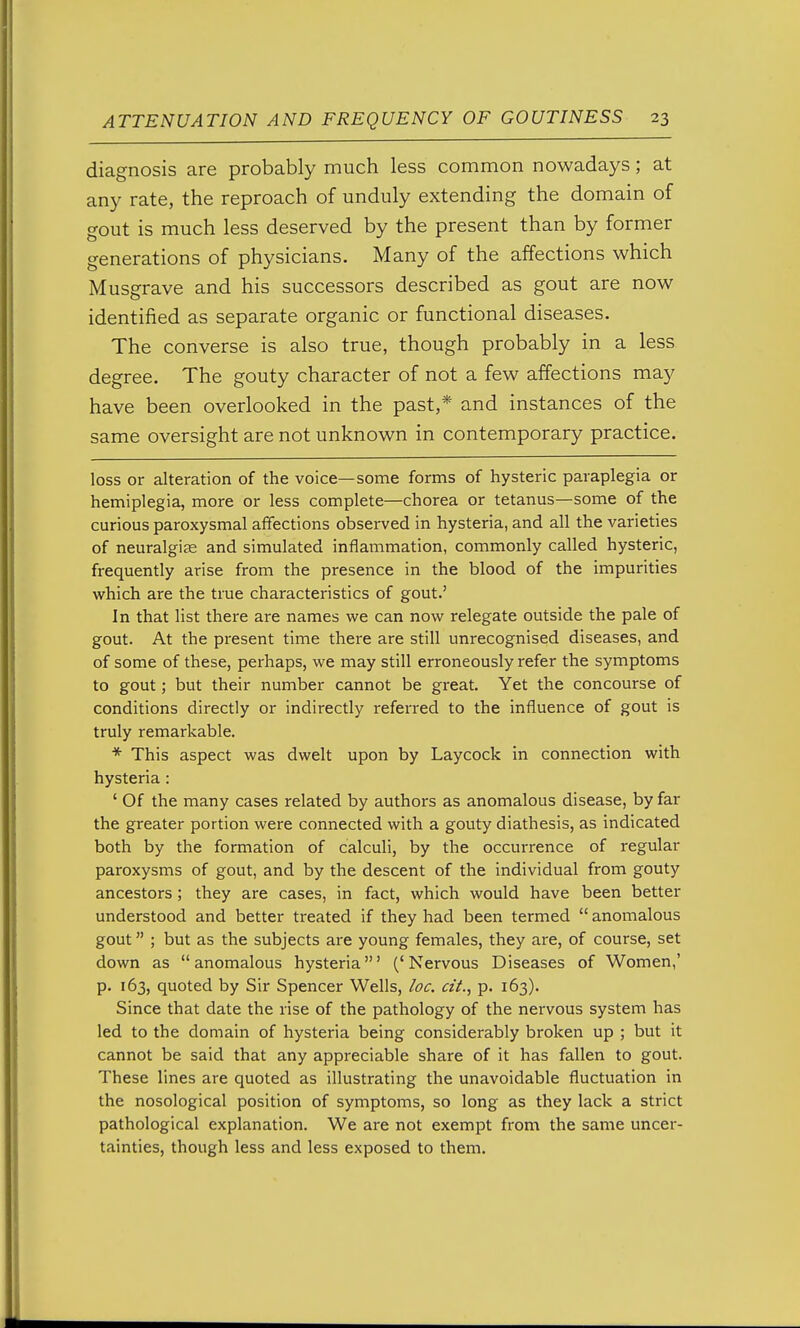 diagnosis are probably much less common nowadays; at any rate, the reproach of unduly extending the domain of gout is much less deserved by the present than by former generations of physicians. Many of the affections which Musgrave and his successors described as gout are now identified as separate organic or functional diseases. The converse is also true, though probably in a less degree. The gouty character of not a few affections may have been overlooked in the past,* and instances of the same oversight are not unknown in contemporary practice. loss or alteration of the voice—some forms of hysteric paraplegia or hemiplegia, more or less complete—chorea or tetanus—some of the curious paroxysmal affections observed in hysteria, and all the varieties of neuralgias and simulated inflammation, commonly called hysteric, frequently arise from the presence in the blood of the impurities which are the true characteristics of gout.' In that list there are names we can now relegate outside the pale of gout. At the present time there are still unrecognised diseases, and of some of these, perhaps, we may still erroneously refer the symptoms to gout; but their number cannot be great. Yet the concourse of conditions directly or indirectly referred to the influence of gout is truly remarkable. * This aspect was dwelt upon by Laycock in connection with hysteria : ' Of the many cases related by authors as anomalous disease, by far the greater portion were connected with a gouty diathesis, as indicated both by the formation of calculi, by the occurrence of regular paroxysms of gout, and by the descent of the individual from gouty ancestors ; they are cases, in fact, which would have been better understood and better treated if they had been termed  anomalous gout ; but as the subjects are young females, they are, of course, set down as anomalous hysteria' ('Nervous Diseases of Women,' p. 163, quoted by Sir Spencer Wells, loc. a'l., p. 163). Since that date the rise of the pathology of the nervous system has led to the domain of hysteria being considerably broken up ; but it cannot be said that any appreciable share of it has fallen to gout. These lines are quoted as illustrating the unavoidable fluctuation in the nosological position of symptoms, so long as they lack a strict pathological explanation. We are not exempt from the same uncer- tainties, though less and less exposed to them.