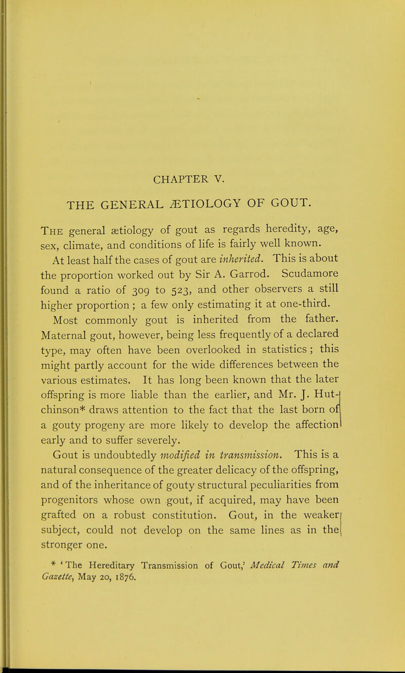 THE GENERAL ETIOLOGY OF GOUT. The general aetiology of gout as regards heredity, age, sex, climate, and conditions of life is fairly well known. At least half the cases of gout are inherited. This is about the proportion worked out by Sir A. Garrod. Scudamore found a ratio of 309 to 523, and other observers a still higher proportion; a few only estimating it at one-third. Most commonly gout is inherited from the father. Maternal gout, however, being less frequently of a declared type, may often have been overlooked in statistics; this might partly account for the wide differences between the various estimates. It has long been known that the later offspring is more liable than the earlier, and Mr. J. Hut- chinson* draws attention to the fact that the last born of a gouty progeny are more likely to develop the affection early and to suffer severely. Gout is undoubtedly modified in transmission. This is a natural consequence of the greater delicacy of the offspring, and of the inheritance of gouty structural peculiarities from progenitors whose own gout, if acquired, may have been grafted on a robust constitution. Gout, in the weaker subject, could not develop on the same lines as in the stronger one. * ' The Hereditary Transmission of Gout,' Medical Times a7id Gazette^ May 20, 1876.