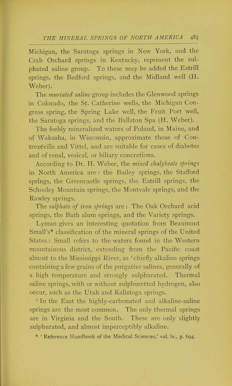 Michigan, the Saratoga springs in New York, and the Crab Orchard springs in Kentucky, represent the sul- phated sahne group. To these may be added the Estrill springs, the Bedford springs, and the Midland well (H. Weber). The muriated saline group includes the Glenwood springs in Colorado, the St. Catherine wells, the Michigan Con- gress spring, the Spring Lake well, the Fruit Port well, the Saratoga springs, and the Ballston Spa (H. Weber). The feebly mineralized waters of Poland, in Maine, and of Wakusha, in Wisconsin, approximate those of Con- trex6ville and Vittel, and are suitable for cases of diabetes and of renal, vesical, or biliary concretions. According to Dr. H. Weber, the mixed chalybeate springs in North America are : the Bailey springs, the Stafford springs, the Greencastle springs, the Estrill springs, the Schooley Mountain springs, the Montvale springs, and the Rawley springs. The sulphate of iron springs are : The Oak Orchard acid springs, the Bath alum springs, and the Variety springs. Lyman gives an interesting quotation from Beaumont Small's* classification of the mineral springs of the United States : Small refers to the waters found in the Western mountainous district, extending from the Pacific coast almost to the Mississippi River, as ' chiefly alkaline springs containing a few grains of the purgative salines, generally of a high temperature and strongly sulphurated. Thermal saline springs, with or without sulphuretted hydrogen, also occur, such as the Utah and Kalistoga springs. ' In the East the highly-carbonated and alkaline-saline springs are the most common. The only thermal springs are in Virginia and the South. These are only slightly sulphurated, and almost imperceptibly alkaline. * ' Reference Handbook of the Medical Sciences,' vol. Iv., p. 694.