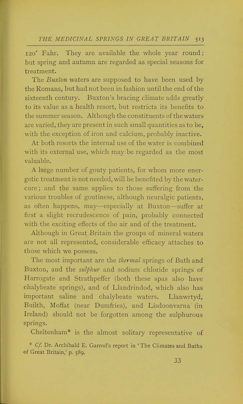 120° Fahr. They are available the whole year round; but spring and autumn are regarded as special seasons for treatment. The Buxton waters are supposed to have been used by the Romans, but had not been in fashion until the end of the sixteenth century. Buxton's bracing climate adds greatly to its value as a health resort, but restricts its benefits to the summer season. Although the constituents of the waters are varied, they are present in such small quantities as to be, with the exception of iron and calcium, probably inactive. At both resorts the internal use of the water is combined with its external use, which may be regarded as the most valuable. A large number of gouty patients, for whom more ener- getic treatment is not needed, will be benefited by the water- cure ; and the same applies to those suffering from the various troubles of goutiness, although neuralgic patients, as often happens, may—especially at Buxton—suffer at first a slight recrudescence of pain, probably connected with the exciting effects of the air and of the treatment. Although in Great Britain the groups of mineral waters are not all represented, considerable efficacy attaches to those which we possess. The most important are the thermal springs of Bath and Buxton, and the sulphur and sodium chloride springs of Harrogate and Strathpeffer (both these spas also have chalybeate springs), and of Llandrindod, which also has important saline and chalybeate waters. Llanwrtyd, Builth, Moffat (near Dumfries), and Lisdoonvarna (in Ireland) should not be forgotten among the sulphurous springs. Cheltenham* is the almost solitary representative of * Cf. Dr. Archibald E. Garrod's report in 'The Climates and Baths of Great Britain,' p. 589. 33