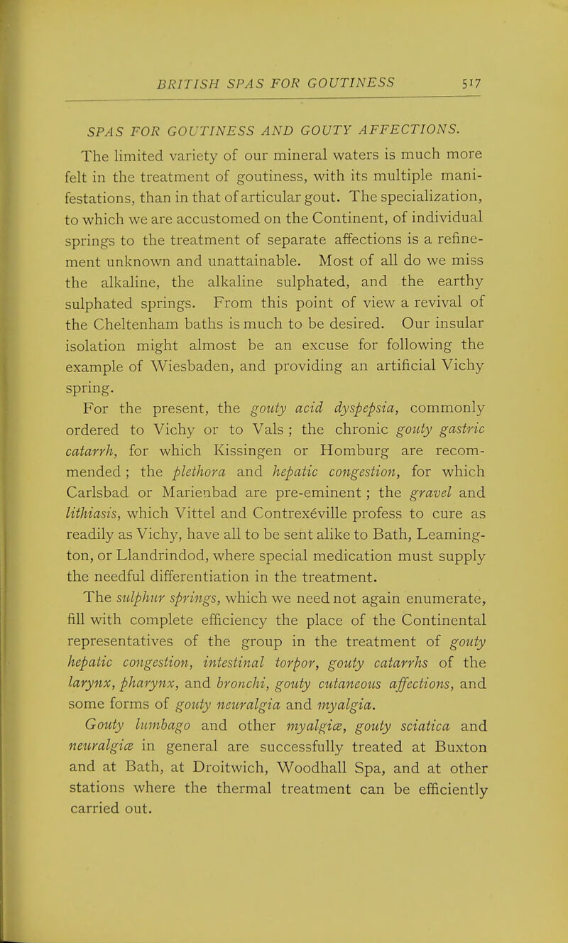 SPAS FOR GOUTINESS AND GOUTY AFFECTIONS. The limited variety of our mineral waters is much more felt in the treatment of goutiness, with its multiple mani- festations, than in that of articular gout. The specialization, to which we are accustomed on the Continent, of individual springs to the treatment of separate affections is a refine- ment unknown and unattainable. Most of all do we miss the alkaline, the alkaline sulphated, and the earthy sulphated springs. From this point of view a revival of the Cheltenham baths is much to be desired. Our insular isolation might almost be an excuse for following the example of Wiesbaden, and providing an artificial Vichy spring. For the present, the gouty acid dyspepsia, commonly ordered to Vichy or to Vals ; the chronic gouty gastric catarrh, for which Kissingen or Homburg are recom- mended ; the plethora and hepatic congestion, for which Carlsbad or Marienbad are pre-eminent; the gravel and lithiasis, which Vittel and Contrexeville profess to cure as readily as Vichy, have all to be sent alike to Bath, Leaming- ton, or Llandrindod, where special medication must supply the needful differentiation in the treatment. The sulphur springs, which we need not again enumerate, fill with complete efficiency the place of the Continental representatives of the group in the treatment of gouty hepatic congestion, intestinal torpor, gouty catarrhs of the larynx, pharynx, and bronchi, gouty cutaneous affections, and some forms of gouty neuralgia and myalgia. Gouty lumbago and other myalgice, gouty sciatica and neiiralgice in general are successfully treated at Buxton and at Bath, at Droitwich, Woodhall Spa, and at other stations where the thermal treatment can be efficiently carried out.