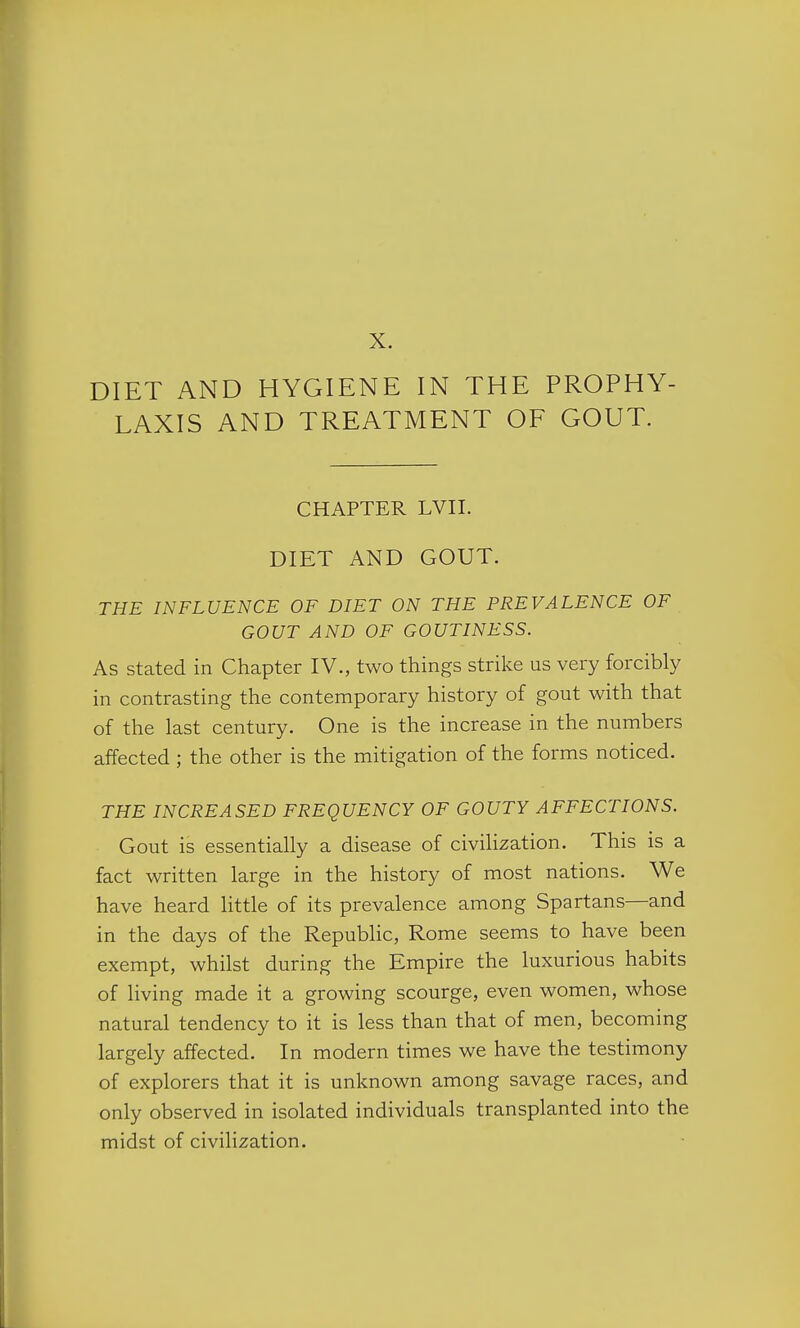 X. DIET AND HYGIENE IN THE PROPHY- LAXIS AND TREATMENT OF GOUT. CHAPTER LVII. DIET AND GOUT. THE INFLUENCE OF DIET ON THE PREVALENCE OF GOUT AND OF GOUTINESS. As stated in Chapter IV., two things strike us very forcibly in contrasting the contemporary history of gout with that of the last century. One is the increase in the numbers affected ; the other is the mitigation of the forms noticed. THE INCREASED FREQUENCY OF GOUTY AFFECTIONS. Gout is essentially a disease of civilization. This is a fact written large in the history of most nations. We have heard little of its prevalence among Spartans—and in the days of the Repubhc, Rome seems to have been exempt, whilst during the Empire the luxurious habits of living made it a growing scourge, even women, whose natural tendency to it is less than that of men, becoming largely affected. In modern times we have the testimony of explorers that it is unknown among savage races, and only observed in isolated individuals transplanted into the midst of civilization.