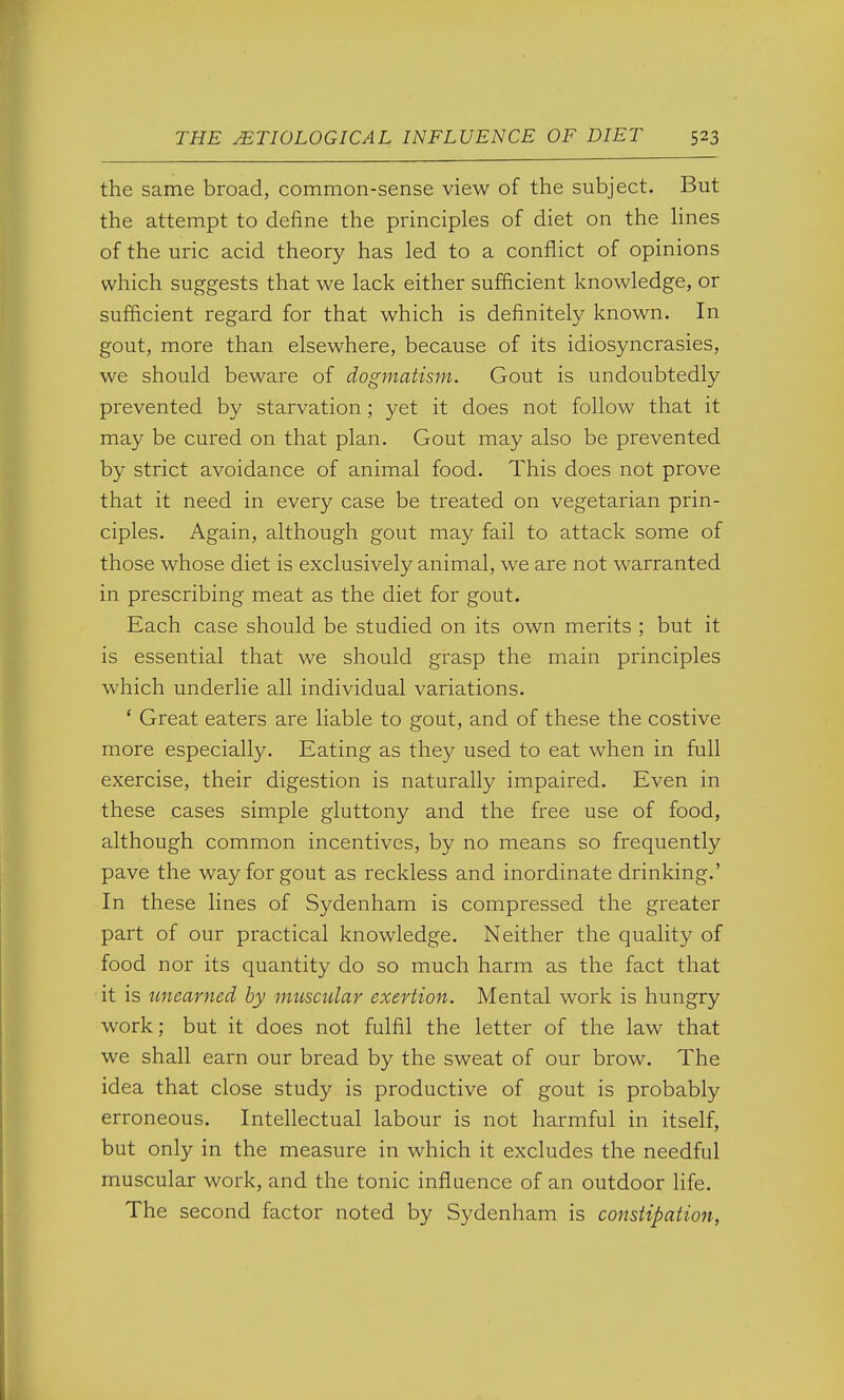 the same broad, common-sense view of the subject. But the attempt to define the principles of diet on the lines of the uric acid theory has led to a conflict of opinions which suggests that we lack either sufficient knowledge, or sufficient regard for that which is definitely known. In gout, more than elsewhere, because of its idiosyncrasies, we should beware of dogmatism. Gout is undoubtedly prevented by starvation; yet it does not follow that it may be cured on that plan. Gout may also be prevented by strict avoidance of animal food. This does not prove that it need in every case be treated on vegetarian prin- ciples. Again, although gout may fail to attack some of those whose diet is exclusively animal, we are not warranted in prescribing meat as the diet for gout. Each case should be studied on its own merits ; but it is essential that we should grasp the main principles which underlie all individual variations. * Great eaters are liable to gout, and of these the costive more especially. Eating as they used to eat when in full exercise, their digestion is naturally impaired. Even in these cases simple gluttony and the free use of food, although common incentives, by no means so frequently pave the way for gout as reckless and inordinate drinking.' In these lines of Sydenham is compressed the greater part of our practical knowledge. Neither the quality of food nor its quantity do so much harm as the fact that it is unearned by muscular exertion. Mental work is hungry work; but it does not fulfil the letter of the law that we shall earn our bread by the sweat of our brow. The idea that close study is productive of gout is probably erroneous. Intellectual labour is not harmful in itself, but only in the measure in which it excludes the needful muscular work, and the tonic influence of an outdoor life. The second factor noted by Sydenham is constipation,