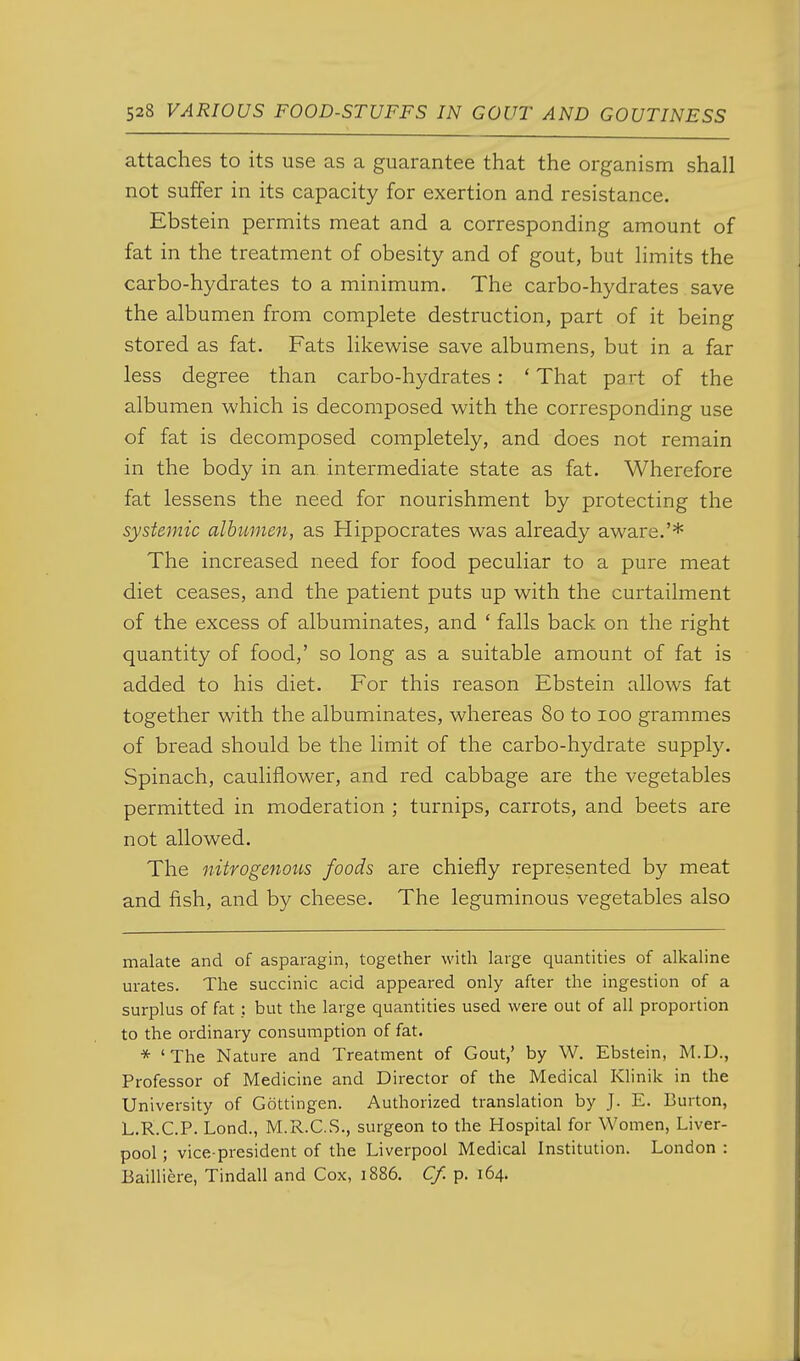 attaches to its use as a guarantee that the organism shall not suffer in its capacity for exertion and resistance. Ebstein permits meat and a corresponding amount of fat in the treatment of obesity and of gout, but limits the carbo-hydrates to a minimum. The carbo-hydrates save the albumen from complete destruction, part of it being stored as fat. Fats likewise save albumens, but in a far less degree than carbo-hydrates: ' That part of the albumen which is decomposed with the corresponding use of fat is decomposed completely, and does not remain in the body in an intermediate state as fat. Wherefore fat lessens the need for nourishment by protecting the systemic albumen, as Hippocrates was already aware.'* The increased need for food peculiar to a pure meat diet ceases, and the patient puts up with the curtailment of the excess of albuminates, and ' falls back on the right quantity of food,' so long as a suitable amount of fat is added to his diet. For this reason Ebstein allows fat together with the albuminates, whereas 80 to 100 grammes of bread should be the limit of the carbo-hydrate supply. Spinach, cauliflower, and red cabbage are the vegetables permitted in moderation ; turnips, carrots, and beets are not allowed. The nitrogenous foods are chiefly represented by meat and fish, and by cheese. The leguminous vegetables also malate and of asparagin, together with large quantities of alkaline urates. The succinic acid appeared only after the ingestion of a surplus of fat; but the large quantities used were out of all proportion to the ordinary consumption of fat. * 'The Nature and Treatment of Gout,' by W. Ebstein, M.D., Professor of Medicine and Director of the Medical Klinik in the University of Gottingen. Authorized translation by J. E. Burton, L.R.C.P. Lond., M.R.C.S., surgeon to the Hospital for Women, Liver- pool ; vice-president of the Liverpool Medical Institution. London : Bailliere, Tindall and Cox, 1886. Cf. p. 164.