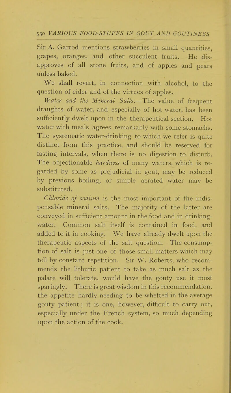 Sir A. Garrod mentions strawberries in small quantities, grapes, oranges, and other succulent fruits. He dis- approves of all stone fruits, and of apples and pears unless baked. We shall revert, in connection with alcohol, to the question of cider and of the virtues of apples. Water and the Mineral Salts.—The value of frequent draughts of water, and especially of hot water, has been sufficiently dwelt upon in the therapeutical section. Hot water with meals agrees remarkably with some stomachs. The systematic water-drinking to which we refer is quite distinct from this practice, and should be reserved for fasting intervals, when there is no digestion to disturb. The objectionable hardness of many waters, which is re- garded by some as prejudicial in gout, may be reduced by previous boiling, or simple aerated water may be substituted. Chloride of sodium is the most important of the indis- pensable mineral salts. The majority of the latter are conveyed in sufficient amount in the food and in drinking- water. Common salt itself is contained in food, and added to it in cooking. We have already dwelt upon the therapeutic aspects of the salt question. The consump- tion of salt is just one of those small matters which may tell by constant repetition. Sir W. Roberts, who recom- mends the lithuric patient to take as much salt as the palate will tolerate, would have the gouty use it most sparingly. There is great wisdom in this recommendation, the appetite hardly needing to be whetted in the average gouty patient; it is one, however, difficult to carry out, especially under the French system, so much depending upon the action of the cook.