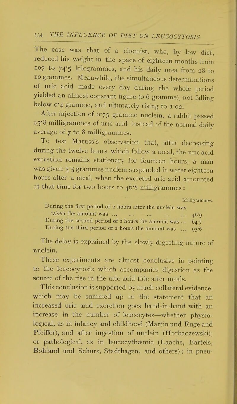 The case was that of a chemist, who, by low diet, reduced his weight in the space of eighteen months from 107 to 74-5 kilogrammes, and his daily urea from 28 to 10 grammes. Meanwhile, the simultaneous determinations of uric acid made every day during the whole period yielded an almost constant figure (o-6 gramme), not falhng below 0-4 gramme, and ultimately rising to 1-02. After injection of 075 gramme nuclein, a rabbit passed 25-8 milligrammes of uric acid instead of the normal daily average of 7 to 8 milligrammes. To test Maruss's observation that, after decreasing during the twelve hours which follow a meal, the uric acid excretion remains stationary for fourteen hours, a man was given 5-5 grammes nuclein suspended in water eighteen hours after a meal, when the excreted uric acid amounted at that time for two hours to 46*8 milligrammes: Milligrammes. During the first period of 2 hours after the nuclein was taken the amount was 469 During the second period of 2 hours the amount was ... 647 During the third period of 2 hours the amount was ... 93-6 The delay is explained by the slowly digesting nature of nuclein. These experiments are almost conclusive in pointing to the leucocytosis which accompanies digestion as the source of the rise in the uric acid tide after meals. This conclusion is supported by much collateral evidence, which may be summed up in the statement that an increased uric acid excretion goes hand-in-hand with an increase in the number of leucocytes—whether physio- logical, as in infancy and childhood (Martin und Ruge and Pfeiffer), and after ingestion of nuclein (Horbaczewski): or pathological, as in leucocythsemia (Laache, Bartels, Bohland und Schurz, Stadthagen, and others); in pneu-