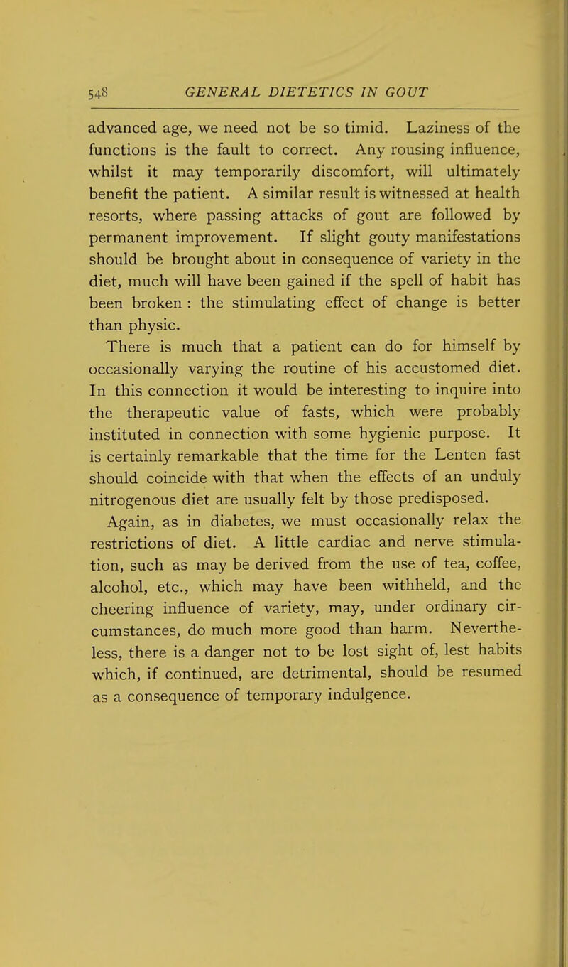 advanced age, we need not be so timid. Laziness of the functions is the fault to correct. Any rousing influence, whilst it may temporarily discomfort, will ultimately benefit the patient. A similar result is witnessed at health resorts, where passing attacks of gout are followed by permanent improvement. If slight gouty manifestations should be brought about in consequence of variety in the diet, much will have been gained if the spell of habit has been broken : the stimulating effect of change is better than physic. There is much that a patient can do for himself by occasionally varying the routine of his accustomed diet. In this connection it would be interesting to inquire into the therapeutic value of fasts, which were probably instituted in connection with some hygienic purpose. It is certainly remarkable that the time for the Lenten fast should coincide with that when the effects of an unduly nitrogenous diet are usually felt by those predisposed. Again, as in diabetes, we must occasionally relax the restrictions of diet. A little cardiac and nerve stimula- tion, such as may be derived from the use of tea, coffee, alcohol, etc., which may have been withheld, and the cheering influence of variety, may, under ordinary cir- cumstances, do much more good than harm. Neverthe- less, there is a danger not to be lost sight of, lest habits which, if continued, are detrimental, should be resumed as a consequence of temporary indulgence.
