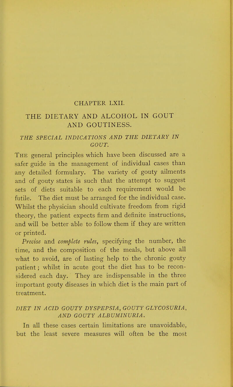 THE DIETARY AND ALCOHOL IN GOUT AND GOUTINESS. THE SPECIAL INDICATIONS AND THE DIETARY IN GOUT. The general principles which have been discussed are a safer guide in the management of individual cases than any detailed formulary. The variety of gouty ailments and of gouty states is such that the attempt to suggest sets of diets suitable to each requirement would be futile. The diet must be arranged for the individual case. Whilst the physician should cultivate freedom from rigid theory, the patient expects firm and definite instructions, and will be better able to follow them if they are written or printed. Precise and complete rules, specifying the number, the time, and the composition of the meals, but above all what to avoid, are of lasting help to the chronic gouty patient; whilst in acute gout the diet has to be recon- sidered each day. They are indispensable in the three important gouty diseases in which diet is the main part of treatment. DIET IN ACID GOUTY DYSPEPSIA, GOUTY GLYCOSURIA, AND GOUTY ALBUMINURIA. In all these cases certain limitations are unavoidable, but the least severe measures will often be the most