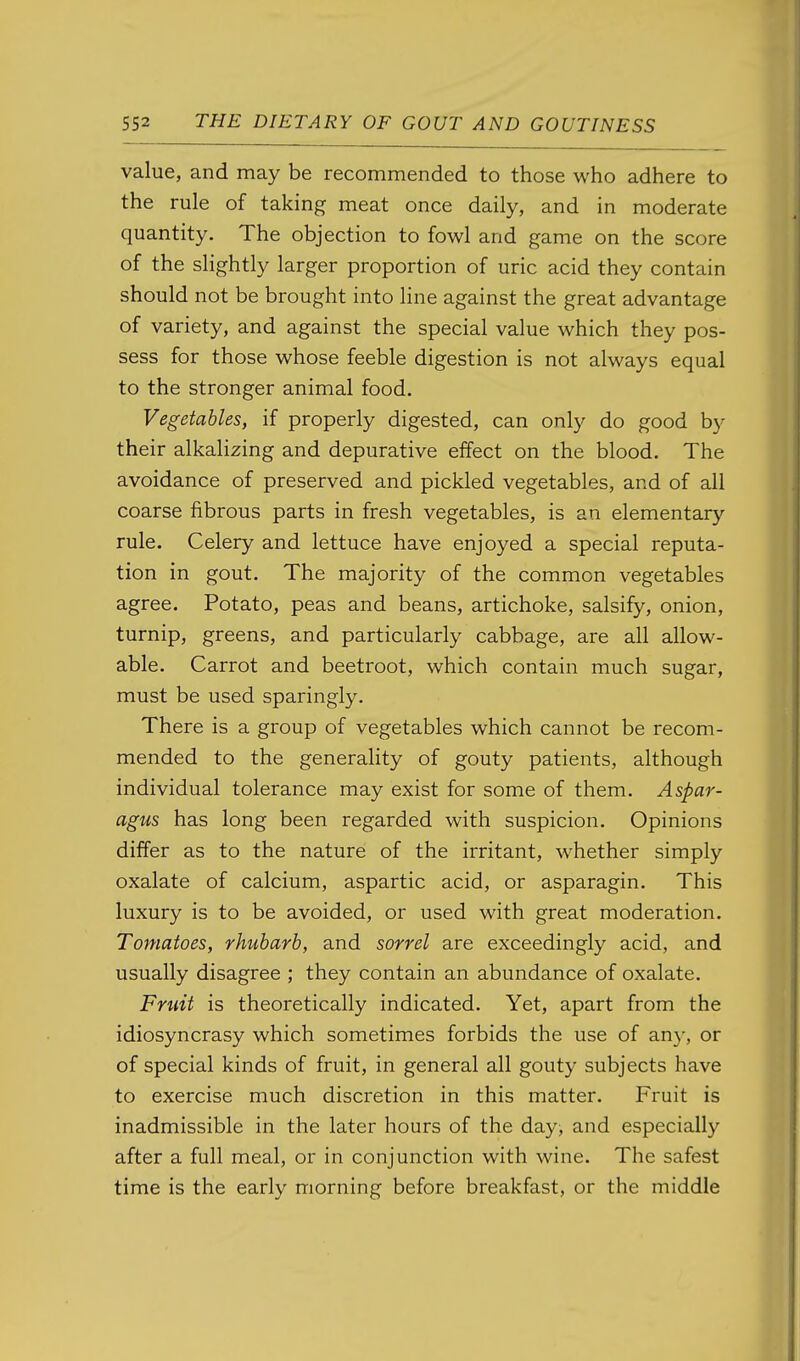 value, and may be recommended to those who adhere to the rule of taking meat once daily, and in moderate quantity. The objection to fowl and game on the score of the slightly larger proportion of uric acid they contain should not be brought into line against the great advantage of variety, and against the special value which they pos- sess for those whose feeble digestion is not always equal to the stronger animal food. Vegetables, if properly digested, can only do good by their alkalizing and depurative effect on the blood. The avoidance of preserved and pickled vegetables, and of all coarse fibrous parts in fresh vegetables, is an elementary rule. Celery and lettuce have enjoyed a special reputa- tion in gout. The majority of the common vegetables agree. Potato, peas and beans, artichoke, salsify, onion, turnip, greens, and particularly cabbage, are all allow- able. Carrot and beetroot, which contain much sugar, must be used sparingly. There is a group of vegetables which cannot be recom- mended to the generality of gouty patients, although individual tolerance may exist for some of them. Aspar- agus has long been regarded with suspicion. Opinions differ as to the nature of the irritant, whether simply oxalate of calcium, aspartic acid, or asparagin. This luxury is to be avoided, or used with great moderation. Tomatoes, rhubarb, and sorrel are exceedingly acid, and usually disagree ; they contain an abundance of oxalate. Frtdt is theoretically indicated. Yet, apart from the idiosyncrasy which sometimes forbids the use of any, or of special kinds of fruit, in general all gouty subjects have to exercise much discretion in this matter. Fruit is inadmissible in the later hours of the day, and especially after a full meal, or in conjunction with wine. The safest time is the early morning before breakfast, or the middle