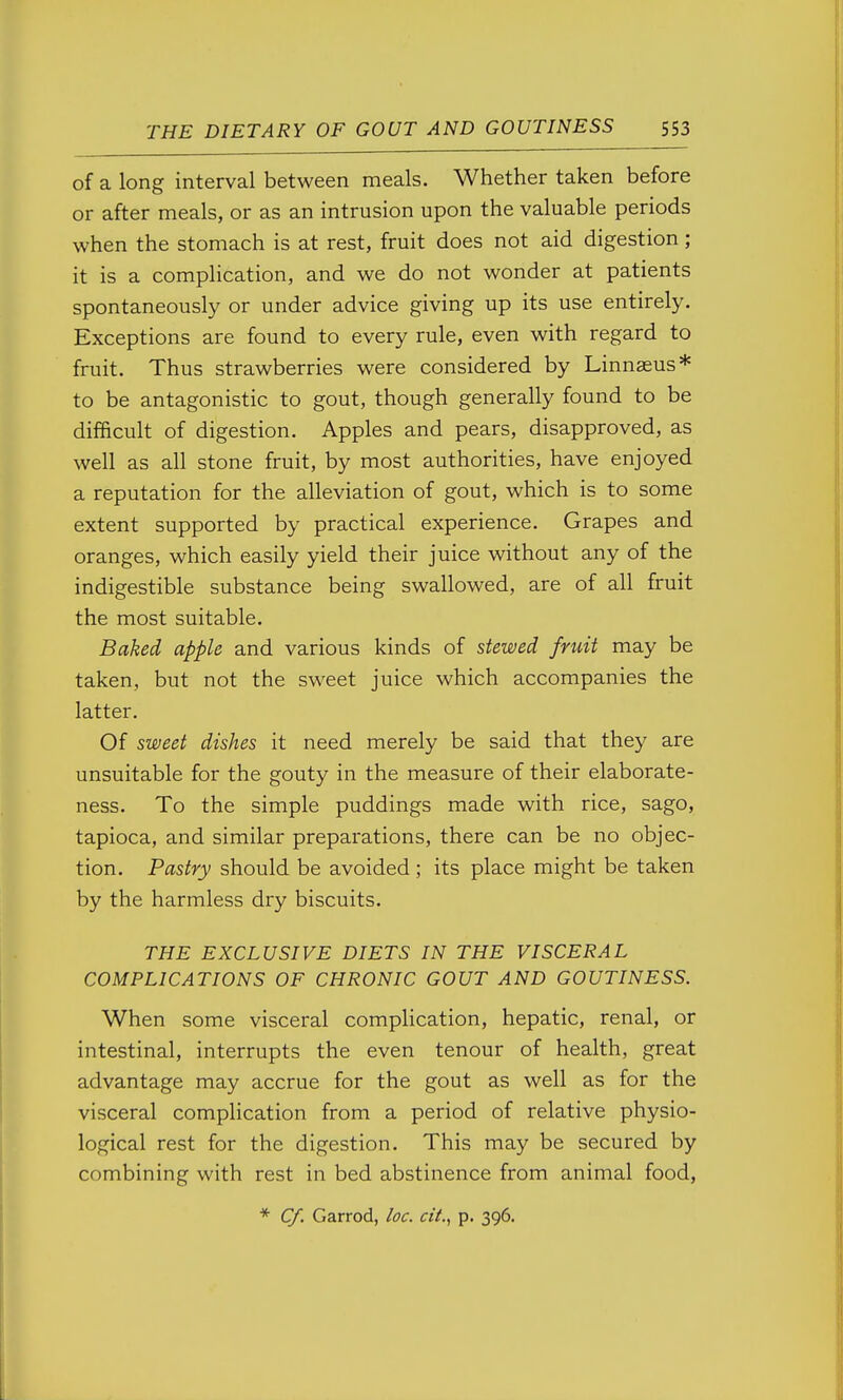 of a long interval between meals. Whether taken before or after meals, or as an intrusion upon the valuable periods when the stomach is at rest, fruit does not aid digestion; it is a complication, and we do not wonder at patients spontaneously or under advice giving up its use entirely. Exceptions are found to every rule, even with regard to fruit. Thus strawberries were considered by Linnaeus* to be antagonistic to gout, though generally found to be difficult of digestion. Apples and pears, disapproved, as well as all stone fruit, by most authorities, have enjoyed a reputation for the alleviation of gout, which is to some extent supported by practical experience. Grapes and oranges, which easily yield their juice without any of the indigestible substance being swallowed, are of all fruit the most suitable. Baked apple and various kinds of stewed fruit may be taken, but not the sweet juice which accompanies the latter. Of sweet dishes it need merely be said that they are unsuitable for the gouty in the measure of their elaborate- ness. To the simple puddings made with rice, sago, tapioca, and similar preparations, there can be no objec- tion. Pastry should be avoided; its place might be taken by the harmless dry biscuits. THE EXCLUSIVE DIETS IN THE VISCERAL COMPLICATIONS OF CHRONIC GOUT AND GOUTINESS. When some visceral complication, hepatic, renal, or intestinal, interrupts the even tenour of health, great advantage may accrue for the gout as well as for the visceral comphcation from a period of relative physio- logical rest for the digestion. This may be secured by combining with rest in bed abstinence from animal food, * €/. Garrod, loc. cii., p. 396.