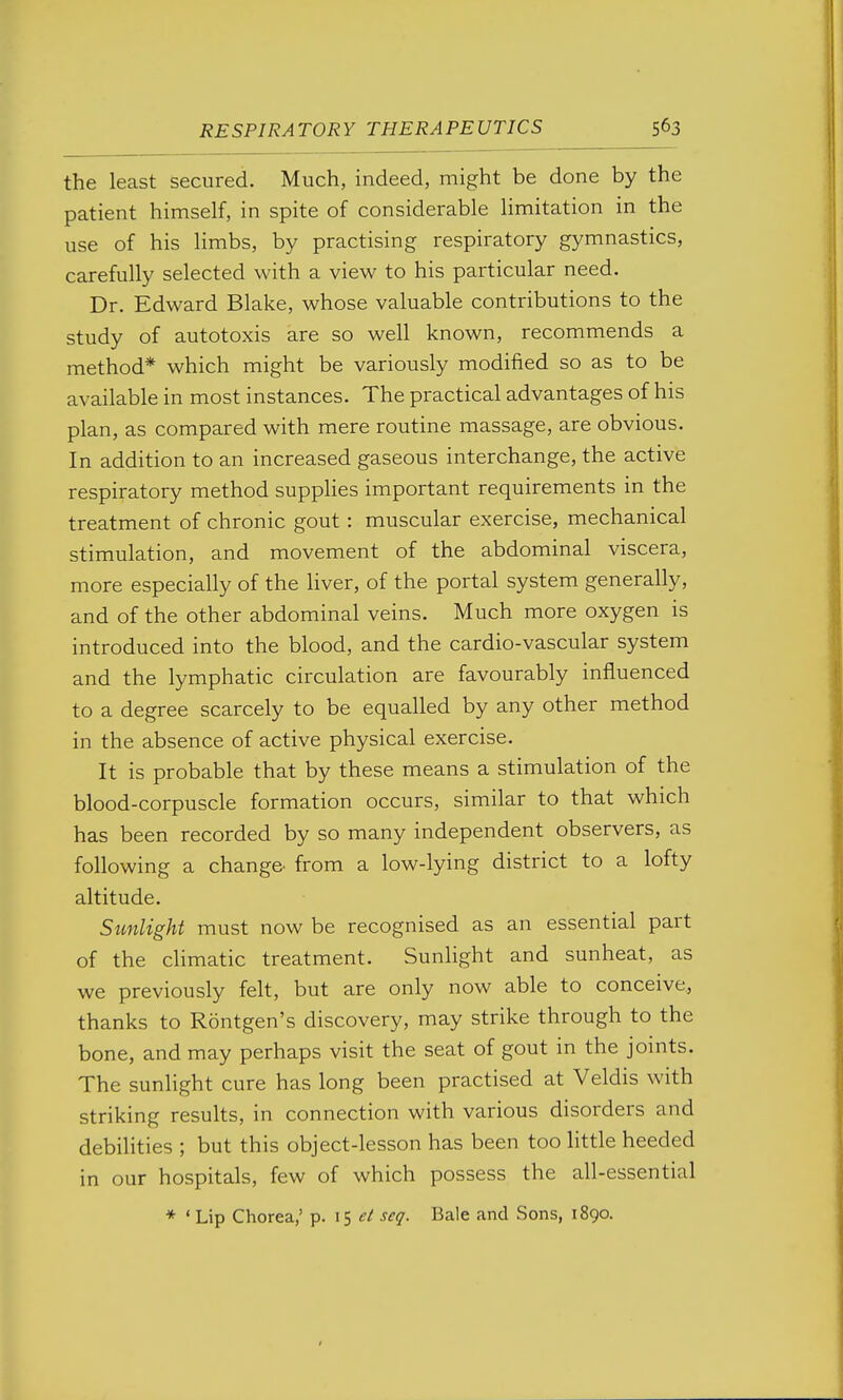 the least secured. Much, indeed, might be done by the patient himself, in spite of considerable limitation in the use of his limbs, by practising respiratory gymnastics, carefully selected with a view to his particular need. Dr. Edward Blake, whose valuable contributions to the study of autotoxis are so well known, recommends a method* which might be variously modified so as to be available in most instances. The practical advantages of his plan, as compared with mere routine massage, are obvious. In addition to an increased gaseous interchange, the active respiratory method suppHes important requirements in the treatment of chronic gout: muscular exercise, mechanical stimulation, and movement of the abdominal viscera, more especially of the liver, of the portal system generally, and of the other abdominal veins. Much more oxygen is introduced into the blood, and the cardio-vascular system and the lymphatic circulation are favourably influenced to a degree scarcely to be equalled by any other method in the absence of active physical exercise. It is probable that by these means a stimulation of the blood-corpuscle formation occurs, similar to that which has been recorded by so many independent observers, as following a change- from a low-lying district to a lofty altitude. Sunlight must now be recognised as an essential part of the climatic treatment. Sunlight and sunheat, as we previously felt, but are only now able to conceive, thanks to Rontgen's discovery, may strike through to the bone, and may perhaps visit the seat of gout in the joints. The sunlight cure has long been practised at Veldis with striking results, in connection with various disorders and debilities ; but this object-lesson has been too little heeded in our hospitals, few of which possess the all-essential * ' Lip Chorea,' p. 15 seg'. Bale and Sons, 1890, t