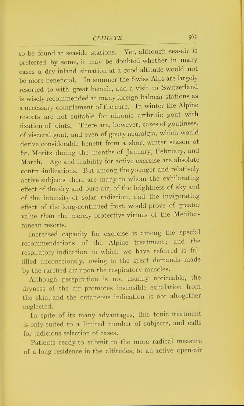 56s to be found at seaside stations. Yet, although sea-air is preferred by some, it may be doubted whether in many cases a dry inland situation at a good altitude would not be more beneficial. In summer the Swiss Alps are largely resorted to with great benefit, and a visit to Switzerland is wisely recommended at many foreign balnear stations as a necessary complement of the cure. In winter the Alpme resorts are not suitable for chronic arthritic gout with fixation of joints. There are, however, cases of goutiness, of visceral gout, and even of gouty neuralgia, which would derive considerable benefit from a short winter season at St. Moritz during the months of January, February, and March. Age and inability for active exercise are absolute contra-indications. But among the younger and relatively active subjects there are many to whom the exhilarating effect of the dry and pure air, of the brightness of sky and of the intensity of solar radiation, and the invigorating effect of the long-continued frost, would prove of greater value than the merely protective virtues of the Mediter- ranean resorts. Increased capacity for exercise is among the special recommendations of the Alpine treatment; and the respiratory indication to which we have referred is ful- filled unconsciously, owing to the great demands made by the rarefied air upon the respiratory muscles. Although perspiration is not usually noticeable, the dryness of the air promotes insensible exhalation from the skin, and the cutaneous indication is not altogether neglected. In spite of its many advantages, this tonic treatment is only suited to a limited number of subjects, and calls for judicious selection of cases. Patients ready to submit to the more radical measure of a long residence in the altitudes, to an active open-air